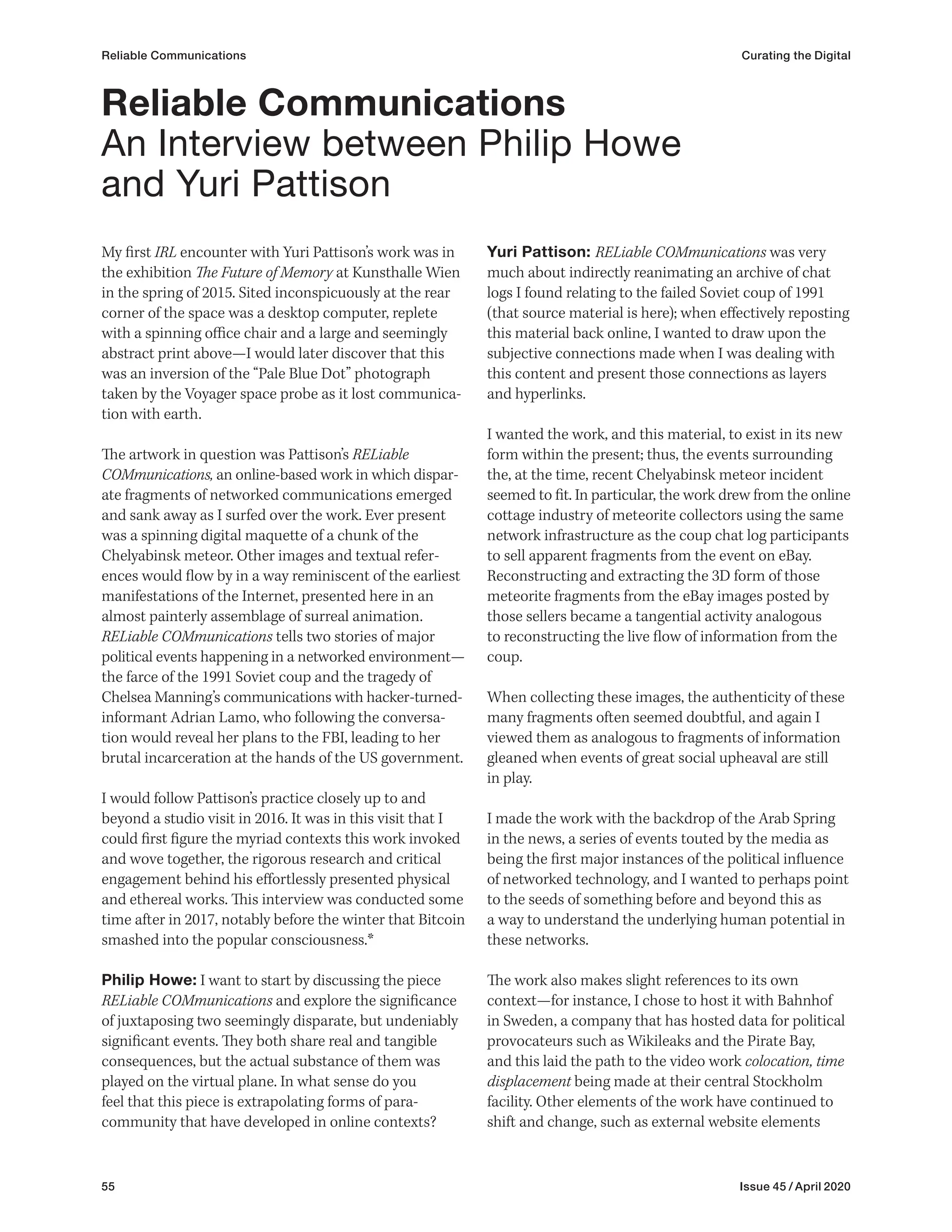 55 Issue 45 / April 2020
Reliable Communications Curating the Digital
My first IRL encounter with Yuri Pattison’s work was in
the exhibition The Future of Memory at Kunsthalle Wien
in the spring of 2015. Sited inconspicuously at the rear
corner of the space was a desktop computer, replete
with a spinning office chair and a large and seemingly
abstract print above—I would later discover that this
was an inversion of the “Pale Blue Dot” photograph
taken by the Voyager space probe as it lost communica-
tion with earth.
The artwork in question was Pattison’s RELiable
COMmunications, an online-based work in which dispar-
ate fragments of networked communications emerged
and sank away as I surfed over the work. Ever present
was a spinning digital maquette of a chunk of the
Chelyabinsk meteor. Other images and textual refer-
ences would flow by in a way reminiscent of the earliest
manifestations of the Internet, presented here in an
almost painterly assemblage of surreal animation.
RELiable COMmunications tells two stories of major
political events happening in a networked environment—
the farce of the 1991 Soviet coup and the tragedy of
Chelsea Manning’s communications with hacker-turned-
informant Adrian Lamo, who following the conversa-
tion would reveal her plans to the FBI, leading to her
brutal incarceration at the hands of the US government.
I would follow Pattison’s practice closely up to and
beyond a studio visit in 2016. It was in this visit that I
could first figure the myriad contexts this work invoked
and wove together, the rigorous research and critical
engagement behind his effortlessly presented physical
and ethereal works. This interview was conducted some
time after in 2017, notably before the winter that Bitcoin
smashed into the popular consciousness.*
Philip Howe: I want to start by discussing the piece
RELiable COMmunications and explore the significance
of juxtaposing two seemingly disparate, but undeniably
significant events. They both share real and tangible
consequences, but the actual substance of them was
played on the virtual plane. In what sense do you
feel that this piece is extrapolating forms of para-
community that have developed in online contexts?
Yuri Pattison: RELiable COMmunications was very
much about indirectly reanimating an archive of chat
logs I found relating to the failed Soviet coup of 1991
(that source material is here); when effectively reposting
this material back online, I wanted to draw upon the
subjective connections made when I was dealing with
this content and present those connections as layers
and hyperlinks.
I wanted the work, and this material, to exist in its new
form within the present; thus, the events surrounding
the, at the time, recent Chelyabinsk meteor incident
seemed to fit. In particular, the work drew from the online
cottage industry of meteorite collectors using the same
network infrastructure as the coup chat log participants
to sell apparent fragments from the event on eBay.
Reconstructing and extracting the 3D form of those
meteorite fragments from the eBay images posted by
those sellers became a tangential activity analogous
to reconstructing the live flow of information from the
coup.
When collecting these images, the authenticity of these
many fragments often seemed doubtful, and again I
viewed them as analogous to fragments of information
gleaned when events of great social upheaval are still
in play.
I made the work with the backdrop of the Arab Spring
in the news, a series of events touted by the media as
being the first major instances of the political influence
of networked technology, and I wanted to perhaps point
to the seeds of something before and beyond this as
a way to understand the underlying human potential in
these networks.
The work also makes slight references to its own
context—for instance, I chose to host it with Bahnhof
in Sweden, a company that has hosted data for political
provocateurs such as Wikileaks and the Pirate Bay,
and this laid the path to the video work colocation, time
displacement being made at their central Stockholm
facility. Other elements of the work have continued to
shift and change, such as external website elements
Reliable Communications
An Interview between Philip Howe
and Yuri Pattison
 