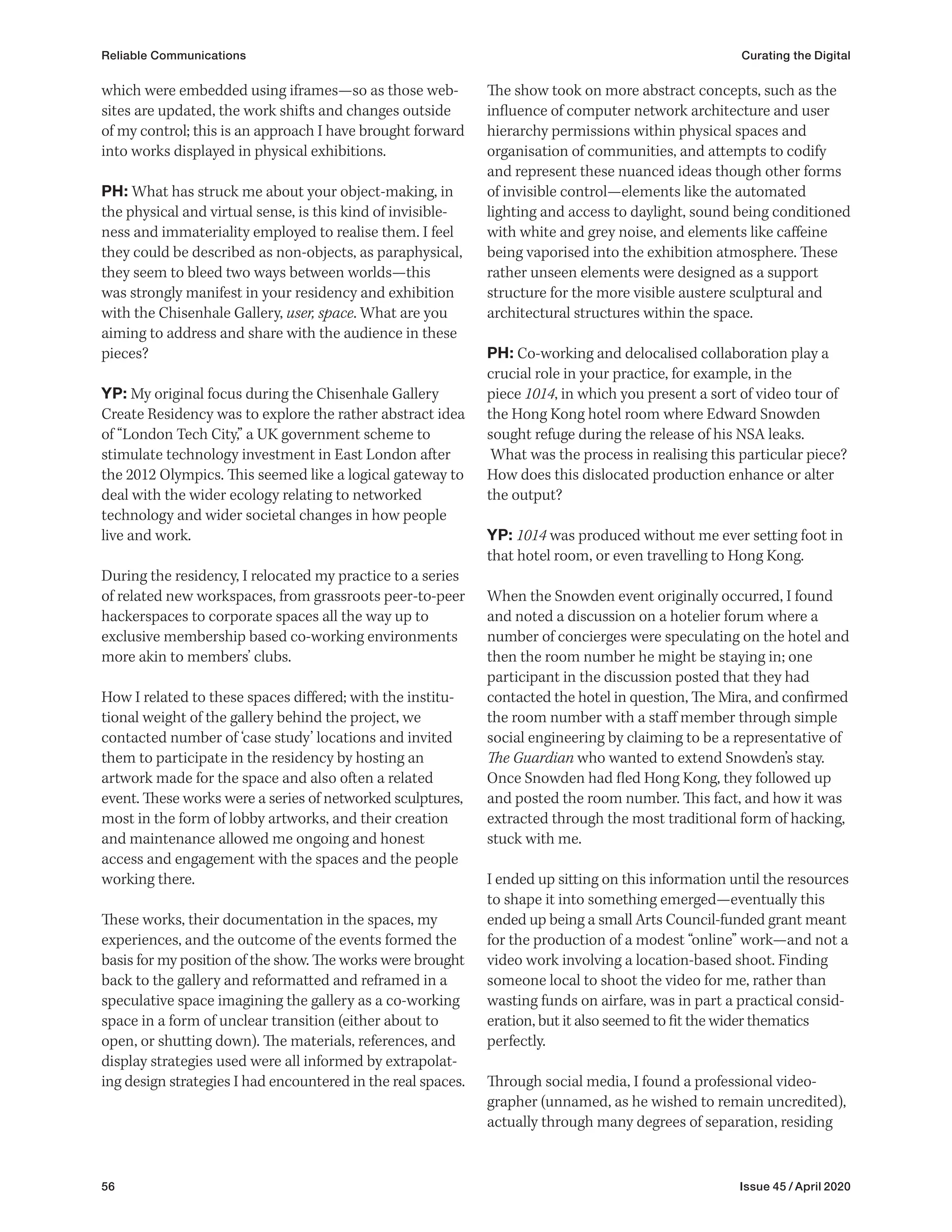 56 Issue 45 / April 2020
Reliable Communications Curating the Digital
The show took on more abstract concepts, such as the
influence of computer network architecture and user
hierarchy permissions within physical spaces and
organisation of communities, and attempts to codify
and represent these nuanced ideas though other forms
of invisible control—elements like the automated
lighting and access to daylight, sound being conditioned
with white and grey noise, and elements like caffeine
being vaporised into the exhibition atmosphere. These
rather unseen elements were designed as a support
structure for the more visible austere sculptural and
architectural structures within the space.
PH: Co-working and delocalised collaboration play a
crucial role in your practice, for example, in the
piece 1014, in which you present a sort of video tour of
the Hong Kong hotel room where Edward Snowden
sought refuge during the release of his NSA leaks.
What was the process in realising this particular piece?
How does this dislocated production enhance or alter
the output?
YP: 1014 was produced without me ever setting foot in
that hotel room, or even travelling to Hong Kong.
When the Snowden event originally occurred, I found
and noted a discussion on a hotelier forum where a
number of concierges were speculating on the hotel and
then the room number he might be staying in; one
participant in the discussion posted that they had
contacted the hotel in question, The Mira, and confirmed
the room number with a staff member through simple
social engineering by claiming to be a representative of
The Guardian who wanted to extend Snowden’s stay.
Once Snowden had fled Hong Kong, they followed up
and posted the room number. This fact, and how it was
extracted through the most traditional form of hacking,
stuck with me.
I ended up sitting on this information until the resources
to shape it into something emerged—eventually this
ended up being a small Arts Council-funded grant meant
for the production of a modest “online” work—and not a
video work involving a location-based shoot. Finding
someone local to shoot the video for me, rather than
wasting funds on airfare, was in part a practical consid-
eration, but it also seemed to fit the wider thematics
perfectly.
Through social media, I found a professional video­
grapher (unnamed, as he wished to remain uncredited),
actually through many degrees of separation, residing
which were embedded using iframes—so as those web-
sites are updated, the work shifts and changes outside
of my control; this is an approach I have brought forward
into works displayed in physical exhibitions.
PH: What has struck me about your object-making, in
the physical and virtual sense, is this kind of invisible-
ness and immateriality employed to realise them. I feel
they could be described as non-objects, as paraphysical,
they seem to bleed two ways between worlds—this
was strongly manifest in your residency and exhibition
with the Chisenhale Gallery, user, space. What are you
aiming to address and share with the audience in these
pieces?
YP: My original focus during the Chisenhale Gallery
Create Residency was to explore the rather abstract idea
of “London Tech City,” a UK government scheme to
stimulate technology investment in East London after
the 2012 Olympics. This seemed like a logical gateway to
deal with the wider ecology relating to networked
technology and wider societal changes in how people
live and work.
During the residency, I relocated my practice to a series
of related new workspaces, from grassroots peer-to-peer
hackerspaces to corporate spaces all the way up to
exclusive membership based co-working environments
more akin to members’ clubs.
How I related to these spaces differed; with the institu-
tional weight of the gallery behind the project, we
contacted number of ‘case study’ locations and invited
them to participate in the residency by hosting an
artwork made for the space and also often a related
event. These works were a series of networked sculptures,
most in the form of lobby artworks, and their creation
and maintenance allowed me ongoing and honest
access and engagement with the spaces and the people
working there.
These works, their documentation in the spaces, my
experiences, and the outcome of the events formed the
basis for my position of the show. The works were brought
back to the gallery and reformatted and reframed in a
speculative space imagining the gallery as a co-working
space in a form of unclear transition (either about to
open, or shutting down). The materials, references, and
display strategies used were all informed by extrapolat-
ing design strategies I had encountered in the real spaces.
 