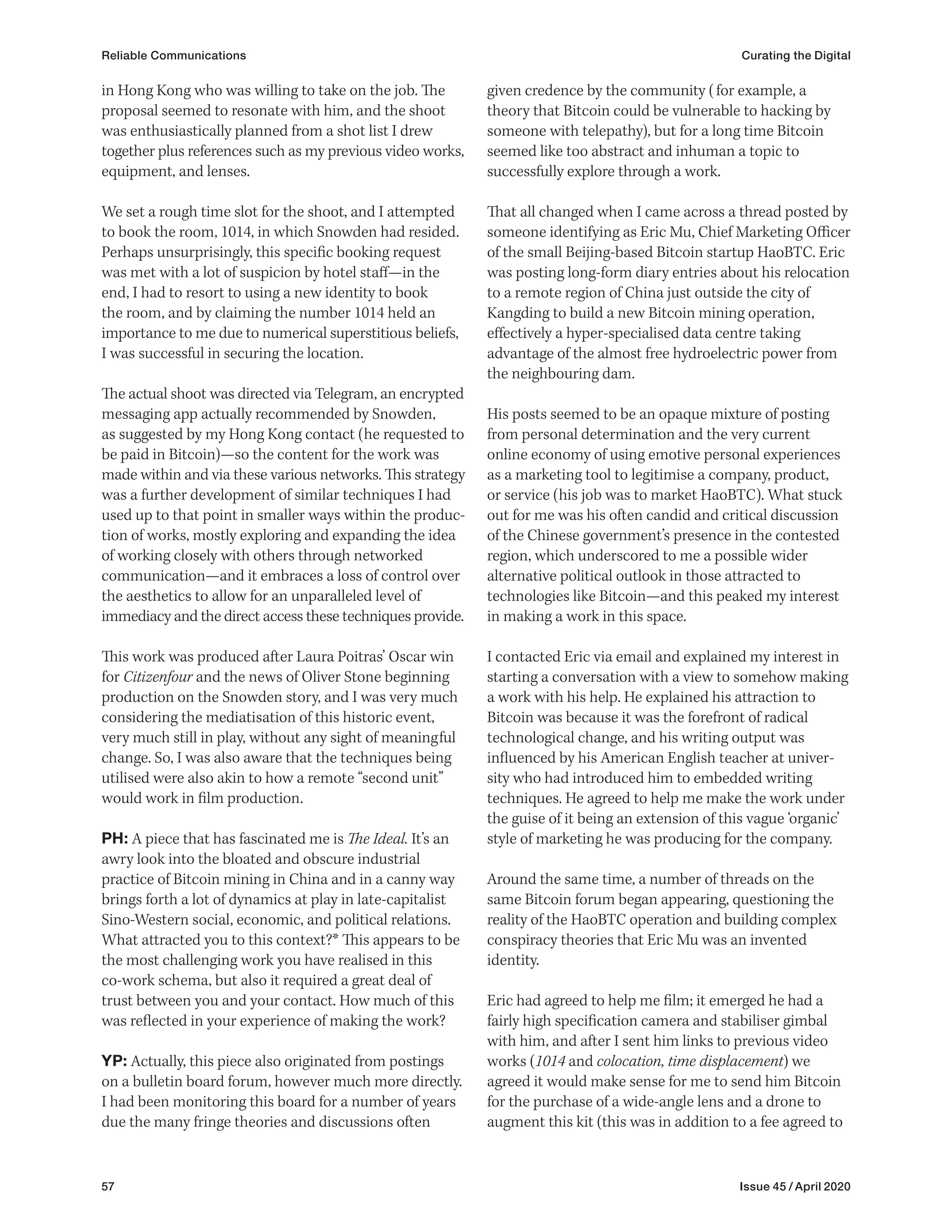 57 Issue 45 / April 2020
Reliable Communications Curating the Digital
given credence by the community (for example, a
theory that Bitcoin could be vulnerable to hacking by
someone with telepathy), but for a long time Bitcoin
seemed like too abstract and inhuman a topic to
successfully explore through a work.
That all changed when I came across a thread posted by
someone identifying as Eric Mu, Chief Marketing Officer
of the small Beijing-based Bitcoin startup HaoBTC. Eric
was posting long-form diary entries about his relocation
to a remote region of China just outside the city of
Kangding to build a new Bitcoin mining operation,
effectively a hyper-specialised data centre taking
advantage of the almost free hydroelectric power from
the neighbouring dam.
His posts seemed to be an opaque mixture of posting
from personal determination and the very current
online economy of using emotive personal experiences
as a marketing tool to legitimise a company, product,
or service (his job was to market HaoBTC). What stuck
out for me was his often candid and critical discussion
of the Chinese government’s presence in the contested
region, which underscored to me a possible wider
alternative political outlook in those attracted to
technologies like Bitcoin—and this peaked my interest
in making a work in this space.
I contacted Eric via email and explained my interest in
starting a conversation with a view to somehow making
a work with his help. He explained his attraction to
Bitcoin was because it was the forefront of radical
technological change, and his writing output was
influenced by his American English teacher at univer-
sity who had introduced him to embedded writing
techniques. He agreed to help me make the work under
the guise of it being an extension of this vague ‘organic’
style of marketing he was producing for the company.
Around the same time, a number of threads on the
same Bitcoin forum began appearing, questioning the
reality of the HaoBTC operation and building complex
conspiracy theories that Eric Mu was an invented
identity.
Eric had agreed to help me film; it emerged he had a
fairly high specification camera and stabiliser gimbal
with him, and after I sent him links to previous video
works (1014 and colocation, time displacement) we
agreed it would make sense for me to send him Bitcoin
for the purchase of a wide-angle lens and a drone to
augment this kit (this was in addition to a fee agreed to
in Hong Kong who was willing to take on the job. The
proposal seemed to resonate with him, and the shoot
was enthusiastically planned from a shot list I drew
together plus references such as my previous video works,
equipment, and lenses.
We set a rough time slot for the shoot, and I attempted
to book the room, 1014, in which Snowden had resided.
Perhaps unsurprisingly, this specific booking request
was met with a lot of suspicion by hotel staff—in the
end, I had to resort to using a new identity to book
the room, and by claiming the number 1014 held an
importance to me due to numerical superstitious beliefs,
I was successful in securing the location.
The actual shoot was directed via Telegram, an encrypted
messaging app actually recommended by Snowden,
as suggested by my Hong Kong contact (he requested to
be paid in Bitcoin)—so the content for the work was
made within and via these various networks. This strategy
was a further development of similar techniques I had
used up to that point in smaller ways within the produc-
tion of works, mostly exploring and expanding the idea
of working closely with others through networked
communication—and it embraces a loss of control over
the aesthetics to allow for an unparalleled level of
immediacy and the direct access these techniques provide.
This work was produced after Laura Poitras’ Oscar win
for Citizenfour and the news of Oliver Stone beginning
production on the Snowden story, and I was very much
considering the mediatisation of this historic event,
very much still in play, without any sight of meaningful
change. So, I was also aware that the techniques being
utilised were also akin to how a remote “second unit”
would work in film production.
PH: A piece that has fascinated me is The Ideal. It’s an
awry look into the bloated and obscure industrial
practice of Bitcoin mining in China and in a canny way
brings forth a lot of dynamics at play in late-capitalist
Sino-Western social, economic, and political relations.
What attracted you to this context?* This appears to be
the most challenging work you have realised in this
co-work schema, but also it required a great deal of
trust between you and your contact. How much of this
was reflected in your experience of making the work?
YP: Actually, this piece also originated from postings
on a bulletin board forum, however much more directly.
I had been monitoring this board for a number of years
due the many fringe theories and discussions often
 