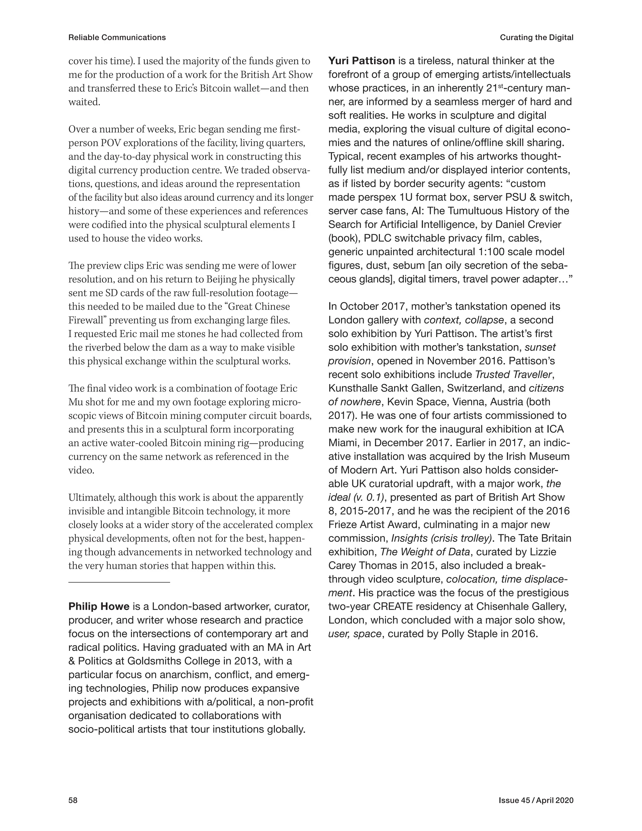 58 Issue 45 / April 2020
Yuri Pattison is a tireless, natural thinker at the
forefront of a group of emerging artists/intellectuals
whose practices, in an inherently 21st
-century man-
ner, are informed by a seamless merger of hard and
soft realities. He works in sculpture and digital
media, exploring the visual culture of digital econo-
mies and the natures of online/offline skill sharing.
Typical, recent examples of his artworks thought-
fully list medium and/or displayed interior contents,
as if listed by border security agents: “custom
made perspex 1U format box, server PSU & switch,
server case fans, AI: The Tumultuous History of the
Search for Artificial Intelligence, by Daniel Crevier
(book), PDLC switchable privacy film, cables,
generic unpainted architectural 1:100 scale model
figures, dust, sebum [an oily secretion of the seba-
ceous glands], digital timers, travel power adapter…”
In October 2017, mother’s tankstation opened its
London gallery with context, collapse, a second
solo exhibition by Yuri Pattison. The artist’s first
solo exhibition with mother’s tankstation, sunset
provision, opened in November 2016. Pattison’s
recent solo exhibitions include Trusted Traveller,
Kunsthalle Sankt Gallen, Switzerland, and citizens
of nowhere, Kevin Space, Vienna, Austria (both
2017). He was one of four artists commissioned to
make new work for the inaugural exhibition at ICA
Miami, in December 2017. Earlier in 2017, an indic-
ative installation was acquired by the Irish Museum
of Modern Art. Yuri Pattison also holds consider-
able UK curatorial updraft, with a major work, the
ideal (v. 0.1), presented as part of British Art Show
8, 2015-2017, and he was the recipient of the 2016
Frieze Artist Award, culminating in a major new
commission, Insights (crisis trolley). The Tate Britain
exhibition, The Weight of Data, curated by Lizzie
Carey Thomas in 2015, also included a break-
through video sculpture, colocation, time displace-
ment. His practice was the focus of the prestigious
two-year CREATE residency at Chisenhale Gallery,
London, which concluded with a major solo show,
user, space, curated by Polly Staple in 2016.
cover his time). I used the majority of the funds given to
me for the production of a work for the British Art Show
and transferred these to Eric’s Bitcoin wallet—and then
waited.
Over a number of weeks, Eric began sending me first-
person POV explorations of the facility, living quarters,
and the day-to-day physical work in constructing this
digital currency production centre. We traded observa-
tions, questions, and ideas around the representation
of the facility but also ideas around currency and its longer
history—and some of these experiences and references
were codified into the physical sculptural elements I
used to house the video works.
The preview clips Eric was sending me were of lower
resolution, and on his return to Beijing he physically
sent me SD cards of the raw full-resolution footage—
this needed to be mailed due to the “Great Chinese
Firewall” preventing us from exchanging large files.
I requested Eric mail me stones he had collected from
the riverbed below the dam as a way to make visible
this physical exchange within the sculptural works.
The final video work is a combination of footage Eric
Mu shot for me and my own footage exploring micro-
scopic views of Bitcoin mining computer circuit boards,
and presents this in a sculptural form incorporating
an active water-cooled Bitcoin mining rig—producing
currency on the same network as referenced in the
video.
Ultimately, although this work is about the apparently
invisible and intangible Bitcoin technology, it more
closely looks at a wider story of the accelerated complex
physical developments, often not for the best, happen-
ing though advancements in networked technology and
the very human stories that happen within this.
Philip Howe is a London-based artworker, curator,
producer, and writer whose research and practice
focus on the intersections of contemporary art and
radical politics. Having graduated with an MA in Art
& Politics at Goldsmiths College in 2013, with a
particular focus on anarchism, conflict, and emerg-
ing technologies, Philip now produces expansive
projects and exhibitions with a/political, a non-profit
organisation dedicated to collaborations with
socio-political artists that tour institutions globally.
Reliable Communications Curating the Digital
 