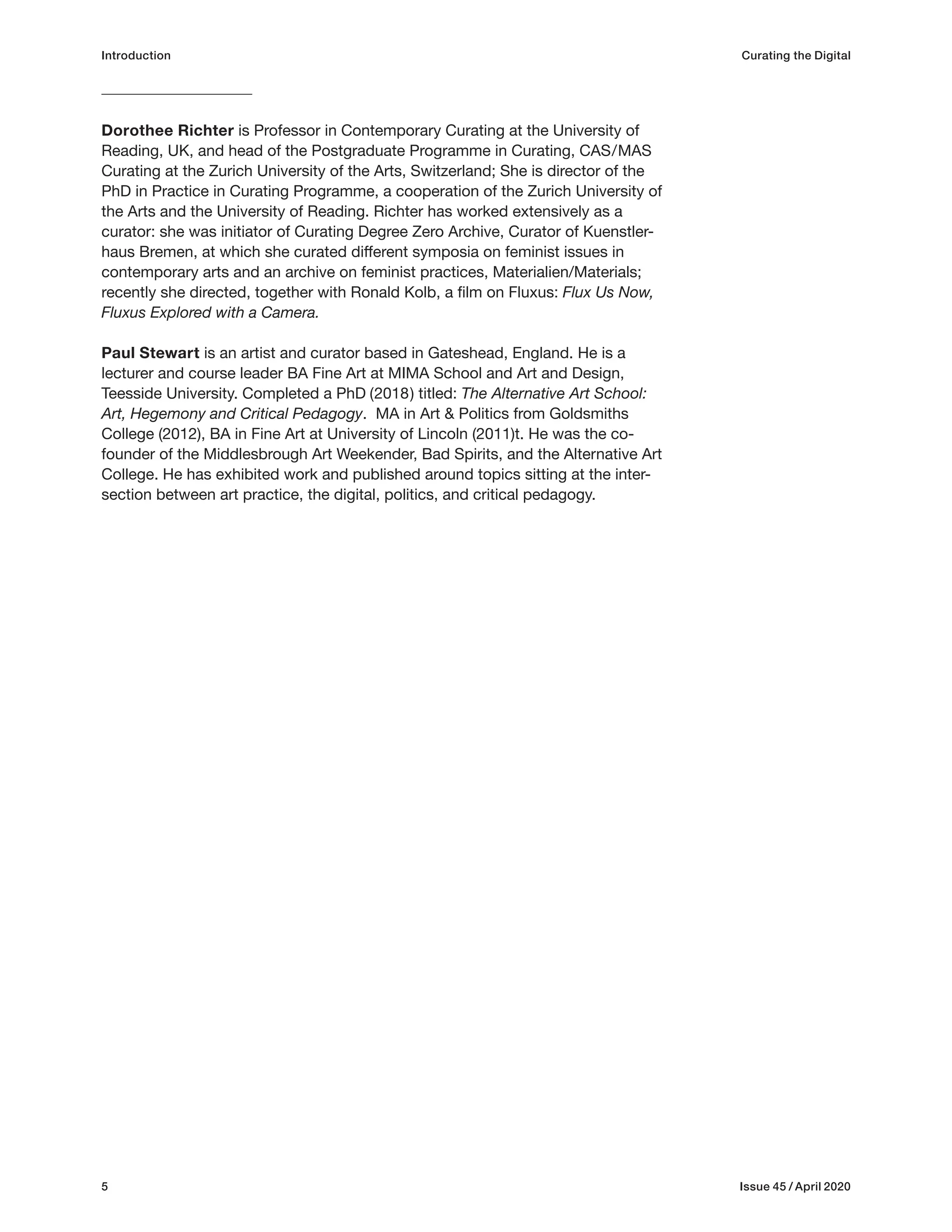 5 Issue 45 / April 2020
Introduction Curating the Digital
Dorothee Richter is Professor in Contemporary Curating at the University of
Reading, UK, and head of the Postgraduate Programme in Curating, CAS/MAS
Curating at the Zurich University of the Arts, Switzerland; She is director of the
PhD in Practice in Curating Programme, a cooperation of the Zurich University of
the Arts and the University of Reading. Richter has worked extensively as a
curator: she was initiator of Curating Degree Zero Archive, Curator of Kuenstler-
haus Bremen, at which she curated different symposia on feminist issues in
contemporary arts and an archive on feminist practices, Materialien/Materials;
recently she directed, together with Ronald Kolb, a film on Fluxus: Flux Us Now,
Fluxus Explored with a Camera.
Paul Stewart is an artist and curator based in Gateshead, England. He is a
lecturer and course leader BA Fine Art at MIMA School and Art and Design,
Teesside University. Completed a PhD (2018) titled: The Alternative Art School:
Art, Hegemony and Critical Pedagogy. MA in Art & Politics from Goldsmiths
College (2012), BA in Fine Art at University of Lincoln (2011)t. He was the co-
founder of the Middlesbrough Art Weekender, Bad Spirits, and the Alternative Art
College. He has exhibited work and published around topics sitting at the inter-
section between art practice, the digital, politics, and critical pedagogy.
 