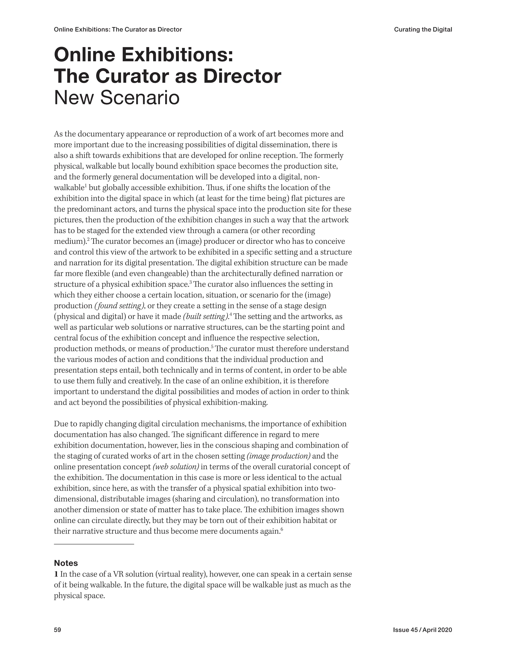 59 Issue 45 / April 2020
Online Exhibitions: The Curator as Director Curating the Digital
As the documentary appearance or reproduction of a work of art becomes more and
more important due to the increasing possibilities of digital dissemination, there is
also a shift towards exhibitions that are developed for online reception. The formerly
physical, walkable but locally bound exhibition space becomes the production site,
and the formerly general documentation will be developed into a digital, non-
walkable1
but globally accessible exhibition. Thus, if one shifts the location of the
exhibition into the digital space in which (at least for the time being) flat pictures are
the predominant actors, and turns the physical space into the production site for these
pictures, then the production of the exhibition changes in such a way that the artwork
has to be staged for the extended view through a camera (or other recording
medium).2
The curator becomes an (image) producer or director who has to conceive
and control this view of the artwork to be exhibited in a specific setting and a structure
and narration for its digital presentation. The digital exhibition structure can be made
far more flexible (and even changeable) than the architecturally defined narration or
structure of a physical exhibition space.3
The curator also influences the setting in
which they either choose a certain location, situation, or scenario for the (image)
production (found setting), or they create a setting in the sense of a stage design
(physical and digital) or have it made (built setting).4
The setting and the artworks, as
well as particular web solutions or narrative structures, can be the starting point and
central focus of the exhibition concept and influence the respective selection,
production methods, or means of production.5
The curator must therefore understand
the various modes of action and conditions that the individual production and
presentation steps entail, both technically and in terms of content, in order to be able
to use them fully and creatively. In the case of an online exhibition, it is therefore
important to understand the digital possibilities and modes of action in order to think
and act beyond the possibilities of physical exhibition-making.
Due to rapidly changing digital circulation mechanisms, the importance of exhibition
documentation has also changed. The significant difference in regard to mere
exhibition documentation, however, lies in the conscious shaping and combination of
the staging of curated works of art in the chosen setting (image production) and the
online presentation concept (web solution) in terms of the overall curatorial concept of
the exhibition. The documentation in this case is more or less identical to the actual
exhibition, since here, as with the transfer of a physical spatial exhibition into two-
dimensional, distributable images (sharing and circulation), no transformation into
another dimension or state of matter has to take place. The exhibition images shown
online can circulate directly, but they may be torn out of their exhibition habitat or
their narrative structure and thus become mere documents again.6
Notes
1 In the case of a VR solution (virtual reality), however, one can speak in a certain sense
of it being walkable. In the future, the digital space will be walkable just as much as the
physical space.
Online Exhibitions:
The Curator as Director
New Scenario
 