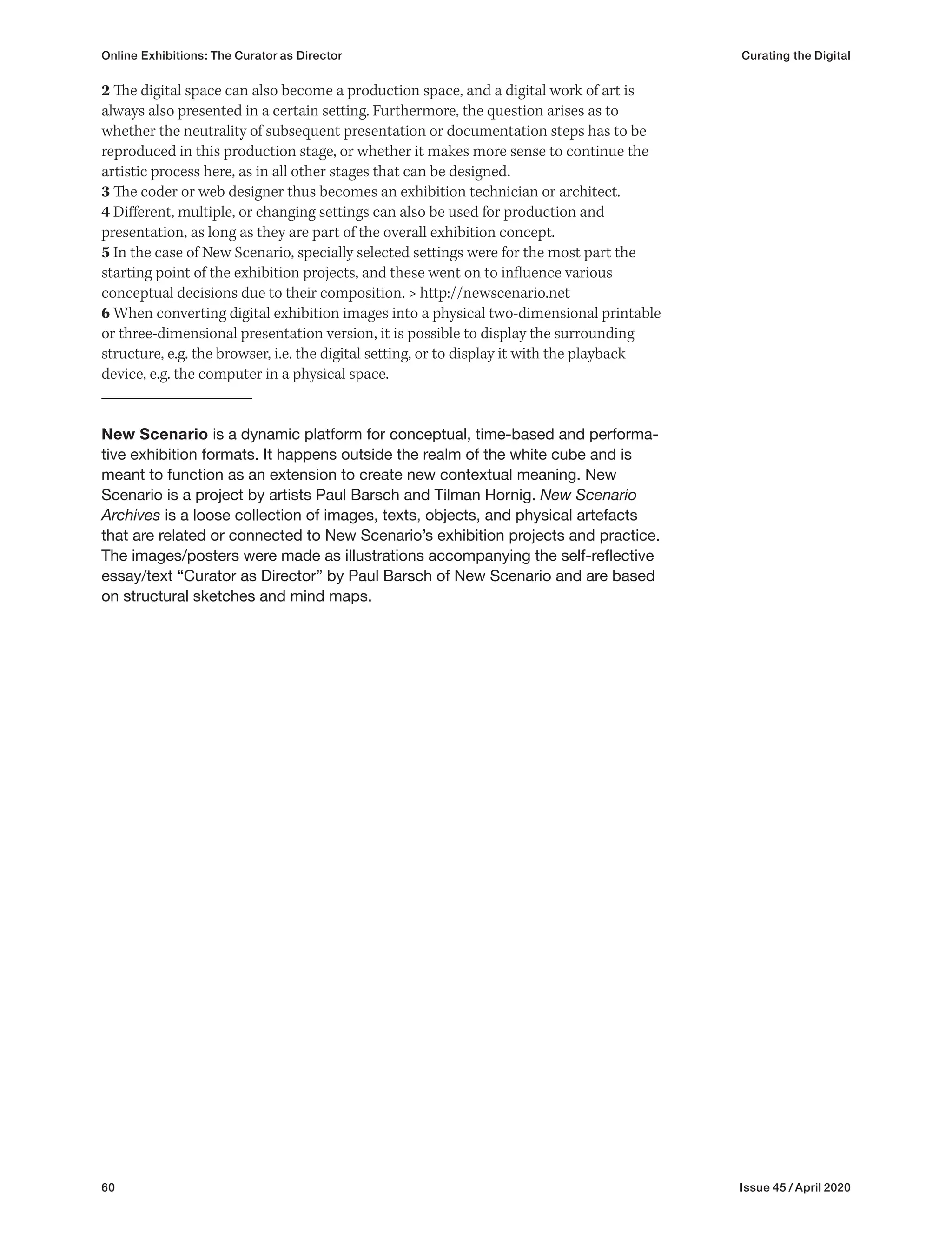 60 Issue 45 / April 2020
Online Exhibitions: The Curator as Director Curating the Digital
2 The digital space can also become a production space, and a digital work of art is
always also presented in a certain setting. Furthermore, the question arises as to
whether the neutrality of subsequent presentation or documentation steps has to be
reproduced in this production stage, or whether it makes more sense to continue the
artistic process here, as in all other stages that can be designed.
3 The coder or web designer thus becomes an exhibition technician or architect.
4 Different, multiple, or changing settings can also be used for production and
presentation, as long as they are part of the overall exhibition concept.
5 In the case of New Scenario, specially selected settings were for the most part the
starting point of the exhibition projects, and these went on to influence various
conceptual decisions due to their composition. > http://newscenario.net
6 When converting digital exhibition images into a physical two-dimensional printable
or three-dimensional presentation version, it is possible to display the surrounding
structure, e.g. the browser, i.e. the digital setting, or to display it with the playback
device, e.g. the computer in a physical space.
New Scenario is a dynamic platform for conceptual, time-based and performa-
tive exhibition formats. It happens outside the realm of the white cube and is
meant to function as an extension to create new contextual meaning. New
Scenario is a project by artists Paul Barsch and Tilman Hornig. New Scenario
Archives is a loose collection of images, texts, objects, and physical artefacts
that are related or connected to New Scenario’s exhibition projects and practice.
The images/posters were made as illustrations accompanying the self-reflective
essay/text “Curator as Director” by Paul Barsch of New Scenario and are based
on structural sketches and mind maps.
 