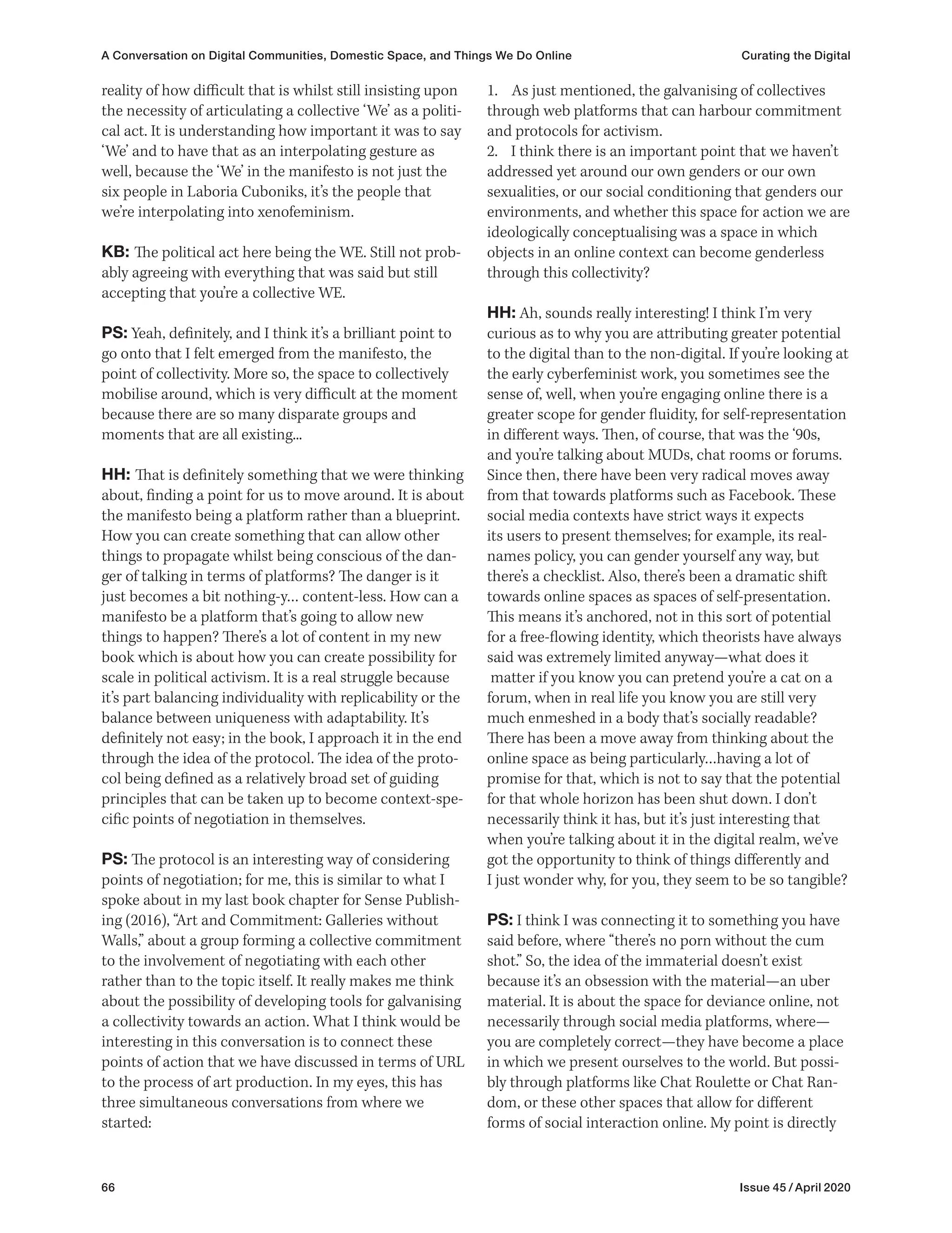 66 Issue 45 / April 2020
A Conversation on Digital Communities, Domestic Space, and Things We Do Online Curating the Digital
1. As just mentioned, the galvanising of collectives
through web platforms that can harbour commitment
and protocols for activism.
2. I think there is an important point that we haven’t
addressed yet around our own genders or our own
sexualities, or our social conditioning that genders our
environments, and whether this space for action we are
ideologically conceptualising was a space in which
objects in an online context can become genderless
through this collectivity?
HH: Ah, sounds really interesting! I think I’m very
curious as to why you are attributing greater potential
to the digital than to the non-digital. If you’re looking at
the early cyberfeminist work, you sometimes see the
sense of, well, when you’re engaging online there is a
greater scope for gender fluidity, for self-representation
in different ways. Then, of course, that was the ‘90s,
and you’re talking about MUDs, chat rooms or forums.
Since then, there have been very radical moves away
from that towards platforms such as Facebook. These
social media contexts have strict ways it expects
its users to present themselves; for example, its real-
names policy, you can gender yourself any way, but
there’s a checklist. Also, there’s been a dramatic shift
towards online spaces as spaces of self-presentation.
This means it’s anchored, not in this sort of potential
for a free-flowing identity, which theorists have always
said was extremely limited anyway—what does it
matter if you know you can pretend you’re a cat on a
forum, when in real life you know you are still very
much enmeshed in a body that’s socially readable?
There has been a move away from thinking about the
online space as being particularly…having a lot of
promise for that, which is not to say that the potential
for that whole horizon has been shut down. I don’t
necessarily think it has, but it’s just interesting that
when you’re talking about it in the digital realm, we’ve
got the opportunity to think of things differently and
I just wonder why, for you, they seem to be so tangible?
PS: I think I was connecting it to something you have
said before, where “there’s no porn without the cum
shot.” So, the idea of the immaterial doesn’t exist
because it’s an obsession with the material—an uber
material. It is about the space for deviance online, not
necessarily through social media platforms, where—
you are completely correct—they have become a place
in which we present ourselves to the world. But possi-
bly through platforms like Chat Roulette or Chat Ran-
dom, or these other spaces that allow for different
forms of social interaction online. My point is directly
reality of how difficult that is whilst still insisting upon
the necessity of articulating a collective ‘We’ as a politi-
cal act. It is understanding how important it was to say
‘We’ and to have that as an interpolating gesture as
well, because the ‘We’ in the manifesto is not just the
six people in Laboria Cuboniks, it’s the people that
we’re interpolating into xenofeminism.
KB: The political act here being the WE. Still not prob-
ably agreeing with everything that was said but still
accepting that you’re a collective WE.
PS: Yeah, definitely, and I think it’s a brilliant point to
go onto that I felt emerged from the manifesto, the
point of collectivity. More so, the space to collectively
mobilise around, which is very difficult at the moment
because there are so many disparate groups and
moments that are all existing...
HH: That is definitely something that we were thinking
about, finding a point for us to move around. It is about
the manifesto being a platform rather than a blueprint.
How you can create something that can allow other
things to propagate whilst being conscious of the dan-
ger of talking in terms of platforms? The danger is it
just becomes a bit nothing-y… content-less. How can a
manifesto be a platform that’s going to allow new
things to happen? There’s a lot of content in my new
book which is about how you can create possibility for
scale in political activism. It is a real struggle because
it’s part balancing individuality with replicability or the
balance between uniqueness with adaptability. It’s
definitely not easy; in the book, I approach it in the end
through the idea of the protocol. The idea of the proto-
col being defined as a relatively broad set of guiding
principles that can be taken up to become context-spe-
cific points of negotiation in themselves.
PS: The protocol is an interesting way of considering
points of negotiation; for me, this is similar to what I
spoke about in my last book chapter for Sense Publish-
ing (2016), “Art and Commitment: Galleries without
Walls,” about a group forming a collective commitment
to the involvement of negotiating with each other
rather than to the topic itself. It really makes me think
about the possibility of developing tools for galvanising
a collectivity towards an action. What I think would be
interesting in this conversation is to connect these
points of action that we have discussed in terms of URL
to the process of art production. In my eyes, this has
three simultaneous conversations from where we
started:
 