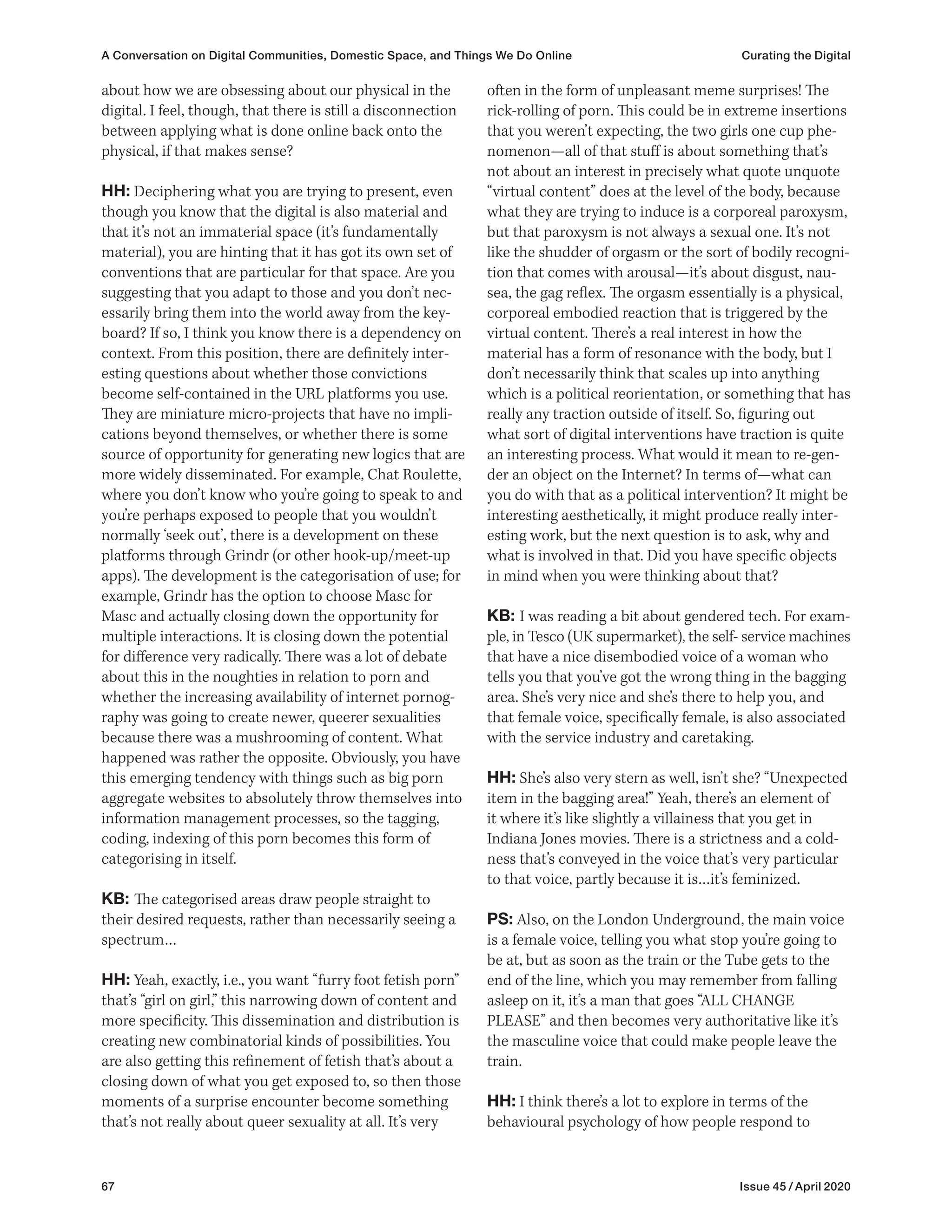 67 Issue 45 / April 2020
A Conversation on Digital Communities, Domestic Space, and Things We Do Online Curating the Digital
often in the form of unpleasant meme surprises! The
rick-rolling of porn. This could be in extreme insertions
that you weren’t expecting, the two girls one cup phe-
nomenon—all of that stuff is about something that’s
not about an interest in precisely what quote unquote
“virtual content” does at the level of the body, because
what they are trying to induce is a corporeal paroxysm,
but that paroxysm is not always a sexual one. It’s not
like the shudder of orgasm or the sort of bodily recogni-
tion that comes with arousal—it’s about disgust, nau-
sea, the gag reflex. The orgasm essentially is a physical,
corporeal embodied reaction that is triggered by the
virtual content. There’s a real interest in how the
material has a form of resonance with the body, but I
don’t necessarily think that scales up into anything
which is a political reorientation, or something that has
really any traction outside of itself. So, figuring out
what sort of digital interventions have traction is quite
an interesting process. What would it mean to re-gen-
der an object on the Internet? In terms of—what can
you do with that as a political intervention? It might be
interesting aesthetically, it might produce really inter-
esting work, but the next question is to ask, why and
what is involved in that. Did you have specific objects
in mind when you were thinking about that?
KB: I was reading a bit about gendered tech. For exam-
ple, in Tesco (UK supermarket), the self- service machines
that have a nice disembodied voice of a woman who
tells you that you’ve got the wrong thing in the bagging
area. She’s very nice and she’s there to help you, and
that female voice, specifically female, is also associated
with the service industry and caretaking.
HH: She’s also very stern as well, isn’t she? “Unexpected
item in the bagging area!” Yeah, there’s an element of
it where it’s like slightly a villainess that you get in
Indiana Jones movies. There is a strictness and a cold-
ness that’s conveyed in the voice that’s very particular
to that voice, partly because it is…it’s feminized.
PS: Also, on the London Underground, the main voice
is a female voice, telling you what stop you’re going to
be at, but as soon as the train or the Tube gets to the
end of the line, which you may remember from falling
asleep on it, it’s a man that goes “ALL CHANGE
PLEASE” and then becomes very authoritative like it’s
the masculine voice that could make people leave the
train.
HH: I think there’s a lot to explore in terms of the
behavioural psychology of how people respond to
about how we are obsessing about our physical in the
digital. I feel, though, that there is still a disconnection
between applying what is done online back onto the
physical, if that makes sense?
HH: Deciphering what you are trying to present, even
though you know that the digital is also material and
that it’s not an immaterial space (it’s fundamentally
material), you are hinting that it has got its own set of
conventions that are particular for that space. Are you
suggesting that you adapt to those and you don’t nec-
essarily bring them into the world away from the key-
board? If so, I think you know there is a dependency on
context. From this position, there are definitely inter-
esting questions about whether those convictions
become self-contained in the URL platforms you use.
They are miniature micro-projects that have no impli-
cations beyond themselves, or whether there is some
source of opportunity for generating new logics that are
more widely disseminated. For example, Chat Roulette,
where you don’t know who you’re going to speak to and
you’re perhaps exposed to people that you wouldn’t
normally ‘seek out’, there is a development on these
platforms through Grindr (or other hook-up/meet-up
apps). The development is the categorisation of use; for
example, Grindr has the option to choose Masc for
Masc and actually closing down the opportunity for
multiple interactions. It is closing down the potential
for difference very radically. There was a lot of debate
about this in the noughties in relation to porn and
whether the increasing availability of internet pornog-
raphy was going to create newer, queerer sexualities
because there was a mushrooming of content. What
happened was rather the opposite. Obviously, you have
this emerging tendency with things such as big porn
aggregate websites to absolutely throw themselves into
information management processes, so the tagging,
coding, indexing of this porn becomes this form of
categorising in itself.
KB: The categorised areas draw people straight to
their desired requests, rather than necessarily seeing a
spectrum…
HH: Yeah, exactly, i.e., you want “furry foot fetish porn”
that’s “girl on girl,” this narrowing down of content and
more specificity. This dissemination and distribution is
creating new combinatorial kinds of possibilities. You
are also getting this refinement of fetish that’s about a
closing down of what you get exposed to, so then those
moments of a surprise encounter become something
that’s not really about queer sexuality at all. It’s very
 