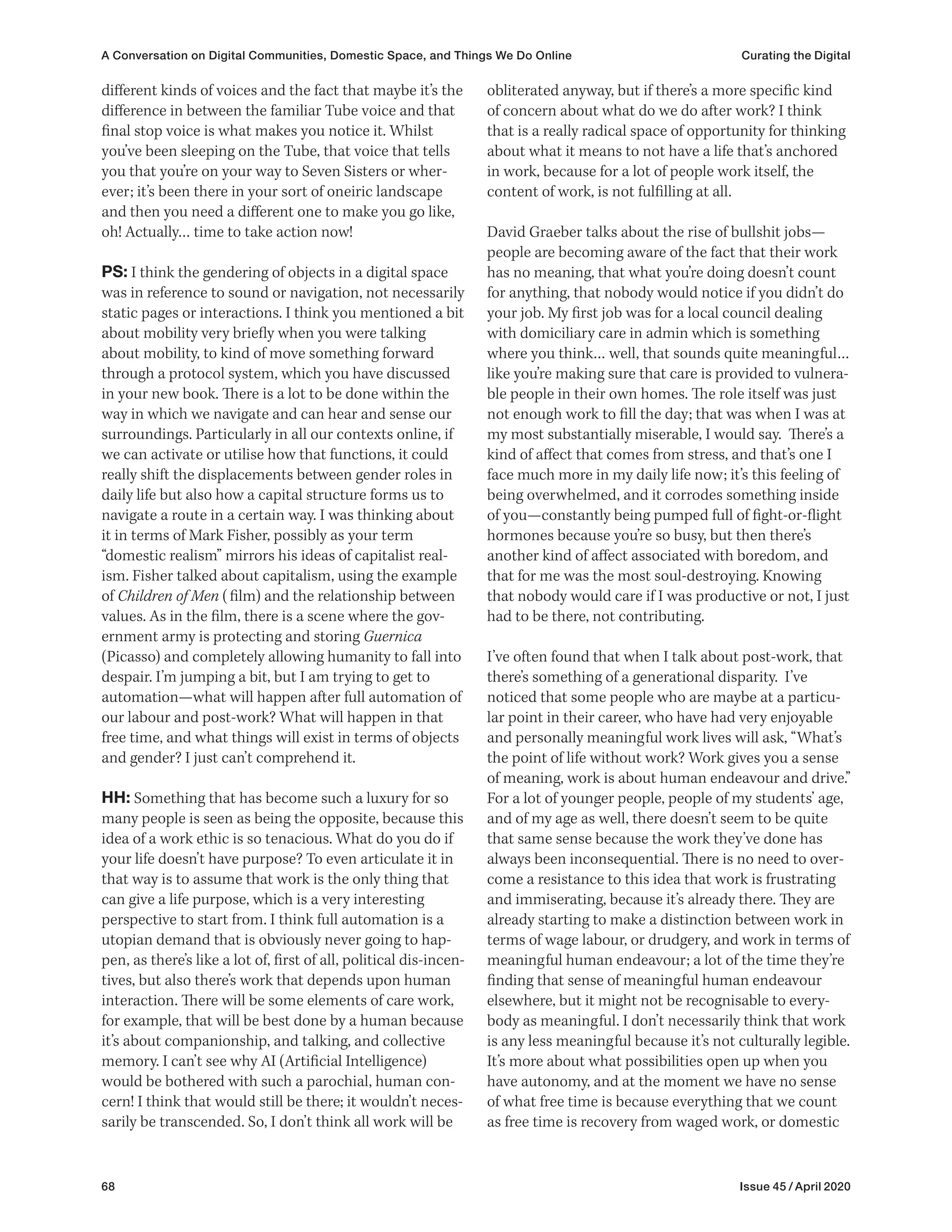 68 Issue 45 / April 2020
obliterated anyway, but if there’s a more specific kind
of concern about what do we do after work? I think
that is a really radical space of opportunity for thinking
about what it means to not have a life that’s anchored
in work, because for a lot of people work itself, the
content of work, is not fulfilling at all.
David Graeber talks about the rise of bullshit jobs—
people are becoming aware of the fact that their work
has no meaning, that what you’re doing doesn’t count
for anything, that nobody would notice if you didn’t do
your job. My first job was for a local council dealing
with domiciliary care in admin which is something
where you think… well, that sounds quite meaningful…
like you’re making sure that care is provided to vulnera-
ble people in their own homes. The role itself was just
not enough work to fill the day; that was when I was at
my most substantially miserable, I would say. There’s a
kind of affect that comes from stress, and that’s one I
face much more in my daily life now; it’s this feeling of
being overwhelmed, and it corrodes something inside
of you—constantly being pumped full of fight-or-flight
hormones because you’re so busy, but then there’s
another kind of affect associated with boredom, and
that for me was the most soul-destroying. Knowing
that nobody would care if I was productive or not, I just
had to be there, not contributing.
I’ve often found that when I talk about post-work, that
there’s something of a generational disparity. I’ve
noticed that some people who are maybe at a particu-
lar point in their career, who have had very enjoyable
and personally meaningful work lives will ask, “What’s
the point of life without work? Work gives you a sense
of meaning, work is about human endeavour and drive.”
For a lot of younger people, people of my students’ age,
and of my age as well, there doesn’t seem to be quite
that same sense because the work they’ve done has
always been inconsequential. There is no need to over-
come a resistance to this idea that work is frustrating
and immiserating, because it’s already there. They are
already starting to make a distinction between work in
terms of wage labour, or drudgery, and work in terms of
meaningful human endeavour; a lot of the time they’re
finding that sense of meaningful human endeavour
elsewhere, but it might not be recognisable to every-
body as meaningful. I don’t necessarily think that work
is any less meaningful because it’s not culturally legible.
It’s more about what possibilities open up when you
have autonomy, and at the moment we have no sense
of what free time is because everything that we count
as free time is recovery from waged work, or domestic
different kinds of voices and the fact that maybe it’s the
difference in between the familiar Tube voice and that
final stop voice is what makes you notice it. Whilst
you’ve been sleeping on the Tube, that voice that tells
you that you’re on your way to Seven Sisters or wher-
ever; it’s been there in your sort of oneiric landscape
and then you need a different one to make you go like,
oh! Actually… time to take action now!
PS: I think the gendering of objects in a digital space
was in reference to sound or navigation, not necessarily
static pages or interactions. I think you mentioned a bit
about mobility very briefly when you were talking
about mobility, to kind of move something forward
through a protocol system, which you have discussed
in your new book. There is a lot to be done within the
way in which we navigate and can hear and sense our
surroundings. Particularly in all our contexts online, if
we can activate or utilise how that functions, it could
really shift the displacements between gender roles in
daily life but also how a capital structure forms us to
navigate a route in a certain way. I was thinking about
it in terms of Mark Fisher, possibly as your term
“domestic realism” mirrors his ideas of capitalist real-
ism. Fisher talked about capitalism, using the example
of Children of Men (film) and the relationship between
values. As in the film, there is a scene where the gov-
ernment army is protecting and storing Guernica
(Picasso) and completely allowing humanity to fall into
despair. I’m jumping a bit, but I am trying to get to
automation—what will happen after full automation of
our labour and post-work? What will happen in that
free time, and what things will exist in terms of objects
and gender? I just can’t comprehend it.
HH: Something that has become such a luxury for so
many people is seen as being the opposite, because this
idea of a work ethic is so tenacious. What do you do if
your life doesn’t have purpose? To even articulate it in
that way is to assume that work is the only thing that
can give a life purpose, which is a very interesting
perspective to start from. I think full automation is a
utopian demand that is obviously never going to hap-
pen, as there’s like a lot of, first of all, political dis-incen-
tives, but also there’s work that depends upon human
interaction. There will be some elements of care work,
for example, that will be best done by a human because
it’s about companionship, and talking, and collective
memory. I can’t see why AI (Artificial Intelligence)
would be bothered with such a parochial, human con-
cern! I think that would still be there; it wouldn’t neces-
sarily be transcended. So, I don’t think all work will be
A Conversation on Digital Communities, Domestic Space, and Things We Do Online Curating the Digital
 