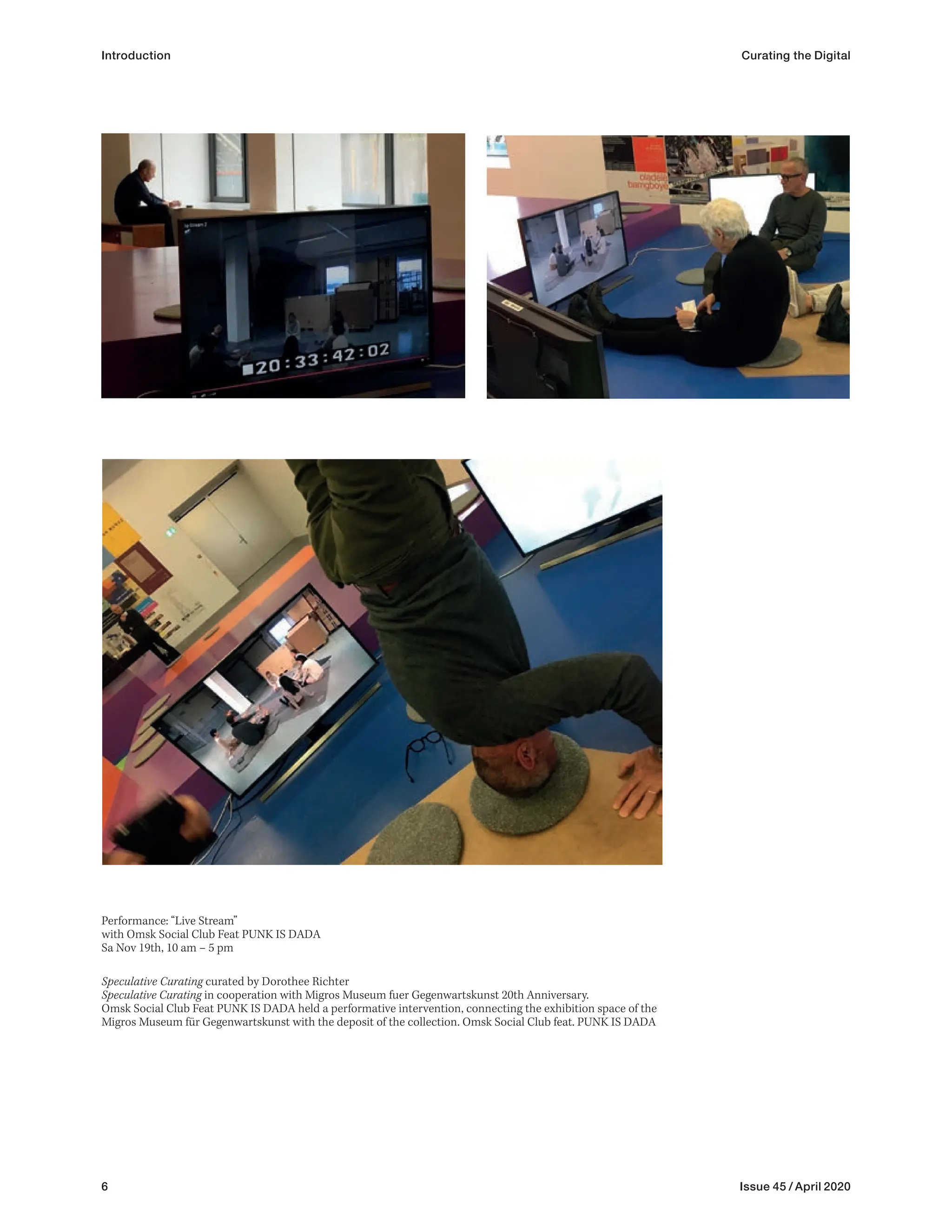 6 Issue 45 / April 2020
Introduction Curating the Digital
Performance: “Live Stream”
with Omsk Social Club Feat PUNK IS DADA
Sa Nov 19th, 10 am – 5 pm
Speculative Curating curated by Dorothee Richter
Speculative Curating in cooperation with Migros Museum fuer Gegenwartskunst 20th Anniversary.
Omsk Social Club Feat PUNK IS DADA held a performative intervention, connecting the exhibition space of the
Migros Museum für Gegenwartskunst with the deposit of the collection. Omsk Social Club feat. PUNK IS DADA
 