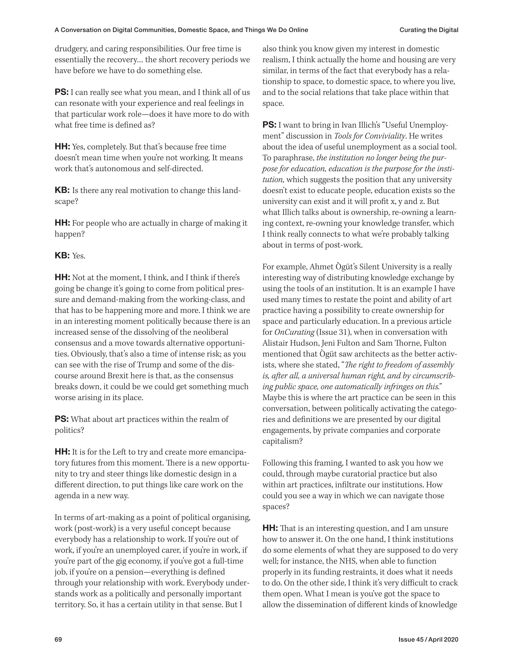 69 Issue 45 / April 2020
also think you know given my interest in domestic
realism, I think actually the home and housing are very
similar, in terms of the fact that everybody has a rela-
tionship to space, to domestic space, to where you live,
and to the social relations that take place within that
space.
PS: I want to bring in Ivan Illich’s “Useful Unemploy-
ment” discussion in Tools for Conviviality. He writes
about the idea of useful unemployment as a social tool.
To paraphrase, the institution no longer being the pur-
pose for education, education is the purpose for the insti-
tution, which suggests the position that any university
doesn’t exist to educate people, education exists so the
university can exist and it will profit x, y and z. But
what Illich talks about is ownership, re-owning a learn-
ing context, re-owning your knowledge transfer, which
I think really connects to what we’re probably talking
about in terms of post-work.
For example, Ahmet Ògüt’s Silent University is a really
interesting way of distributing knowledge exchange by
using the tools of an institution. It is an example I have
used many times to restate the point and ability of art
practice having a possibility to create ownership for
space and particularly education. In a previous article
for OnCurating (Issue 31), when in conversation with
Alistair Hudson, Jeni Fulton and Sam Thorne, Fulton
mentioned that Ògüt saw architects as the better activ-
ists, where she stated, “The right to freedom of assembly
is, after all, a universal human right, and by circumscrib-
ing public space, one automatically infringes on this.”
Maybe this is where the art practice can be seen in this
conversation, between politically activating the catego-
ries and definitions we are presented by our digital
engagements, by private companies and corporate
capitalism?
Following this framing, I wanted to ask you how we
could, through maybe curatorial practice but also
within art practices, infiltrate our institutions. How
could you see a way in which we can navigate those
spaces?
HH: That is an interesting question, and I am unsure
how to answer it. On the one hand, I think institutions
do some elements of what they are supposed to do very
well; for instance, the NHS, when able to function
properly in its funding restraints, it does what it needs
to do. On the other side, I think it’s very difficult to crack
them open. What I mean is you’ve got the space to
allow the dissemination of different kinds of knowledge
drudgery, and caring responsibilities. Our free time is
essentially the recovery… the short recovery periods we
have before we have to do something else.
PS: I can really see what you mean, and I think all of us
can resonate with your experience and real feelings in
that particular work role—does it have more to do with
what free time is defined as?
HH: Yes, completely. But that’s because free time
doesn’t mean time when you’re not working. It means
work that’s autonomous and self-directed.
KB: Is there any real motivation to change this land-
scape?
HH: For people who are actually in charge of making it
happen?
KB: Yes.
HH: Not at the moment, I think, and I think if there’s
going be change it’s going to come from political pres-
sure and demand-making from the working-class, and
that has to be happening more and more. I think we are
in an interesting moment politically because there is an
increased sense of the dissolving of the neoliberal
consensus and a move towards alternative opportuni-
ties. Obviously, that’s also a time of intense risk; as you
can see with the rise of Trump and some of the dis-
course around Brexit here is that, as the consensus
breaks down, it could be we could get something much
worse arising in its place.
PS: What about art practices within the realm of
politics?
HH: It is for the Left to try and create more emancipa-
tory futures from this moment. There is a new opportu-
nity to try and steer things like domestic design in a
different direction, to put things like care work on the
agenda in a new way.
In terms of art-making as a point of political organising,
work (post-work) is a very useful concept because
everybody has a relationship to work. If you’re out of
work, if you’re an unemployed carer, if you’re in work, if
you’re part of the gig economy, if you’ve got a full-time
job, if you’re on a pension—everything is defined
through your relationship with work. Everybody under-
stands work as a politically and personally important
territory. So, it has a certain utility in that sense. But I
A Conversation on Digital Communities, Domestic Space, and Things We Do Online Curating the Digital
 