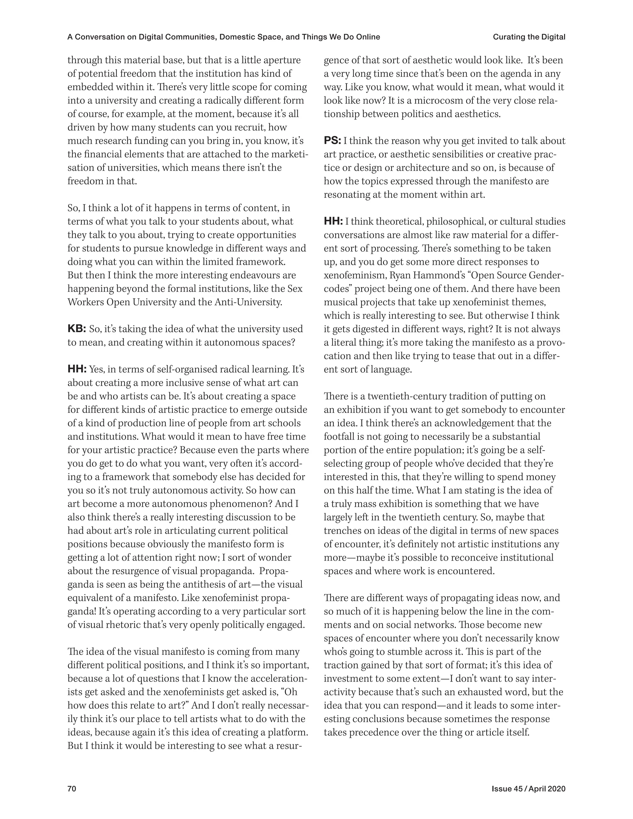 70 Issue 45 / April 2020
gence of that sort of aesthetic would look like. It’s been
a very long time since that’s been on the agenda in any
way. Like you know, what would it mean, what would it
look like now? It is a microcosm of the very close rela-
tionship between politics and aesthetics.
PS: I think the reason why you get invited to talk about
art practice, or aesthetic sensibilities or creative prac-
tice or design or architecture and so on, is because of
how the topics expressed through the manifesto are
resonating at the moment within art.
HH: I think theoretical, philosophical, or cultural studies
conversations are almost like raw material for a differ-
ent sort of processing. There’s something to be taken
up, and you do get some more direct responses to
xenofeminism, Ryan Hammond’s “Open Source Gender-
codes” project being one of them. And there have been
musical projects that take up xenofeminist themes,
which is really interesting to see. But otherwise I think
it gets digested in different ways, right? It is not always
a literal thing; it’s more taking the manifesto as a provo-
cation and then like trying to tease that out in a differ-
ent sort of language.
There is a twentieth-century tradition of putting on
an exhibition if you want to get somebody to encounter
an idea. I think there’s an acknowledgement that the
footfall is not going to necessarily be a substantial
portion of the entire population; it’s going be a self-
selecting group of people who’ve decided that they’re
interested in this, that they’re willing to spend money
on this half the time. What I am stating is the idea of
a truly mass exhibition is something that we have
largely left in the twentieth century. So, maybe that
trenches on ideas of the digital in terms of new spaces
of encounter, it’s definitely not artistic institutions any
more—maybe it’s possible to reconceive institutional
spaces and where work is encountered.
There are different ways of propagating ideas now, and
so much of it is happening below the line in the com-
ments and on social networks. Those become new
spaces of encounter where you don’t necessarily know
who’s going to stumble across it. This is part of the
traction gained by that sort of format; it’s this idea of
investment to some extent—I don’t want to say inter-
activity because that’s such an exhausted word, but the
idea that you can respond—and it leads to some inter-
esting conclusions because sometimes the response
takes precedence over the thing or article itself.
through this material base, but that is a little aperture
of potential freedom that the institution has kind of
embedded within it. There’s very little scope for coming
into a university and creating a radically different form
of course, for example, at the moment, because it’s all
driven by how many students can you recruit, how
much research funding can you bring in, you know, it’s
the financial elements that are attached to the marketi-
sation of universities, which means there isn’t the
freedom in that.
So, I think a lot of it happens in terms of content, in
terms of what you talk to your students about, what
they talk to you about, trying to create opportunities
for students to pursue knowledge in different ways and
doing what you can within the limited framework.
But then I think the more interesting endeavours are
happening beyond the formal institutions, like the Sex
Workers Open University and the Anti-University.
KB: So, it’s taking the idea of what the university used
to mean, and creating within it autonomous spaces?
HH: Yes, in terms of self-organised radical learning. It’s
about creating a more inclusive sense of what art can
be and who artists can be. It’s about creating a space
for different kinds of artistic practice to emerge outside
of a kind of production line of people from art schools
and institutions. What would it mean to have free time
for your artistic practice? Because even the parts where
you do get to do what you want, very often it’s accord-
ing to a framework that somebody else has decided for
you so it’s not truly autonomous activity. So how can
art become a more autonomous phenomenon? And I
also think there’s a really interesting discussion to be
had about art’s role in articulating current political
positions because obviously the manifesto form is
getting a lot of attention right now; I sort of wonder
about the resurgence of visual propaganda. Propa-
ganda is seen as being the antithesis of art—the visual
equivalent of a manifesto. Like xenofeminist propa-
ganda! It’s operating according to a very particular sort
of visual rhetoric that’s very openly politically engaged.
The idea of the visual manifesto is coming from many
different political positions, and I think it’s so important,
because a lot of questions that I know the acceleration-
ists get asked and the xenofeminists get asked is, “Oh
how does this relate to art?” And I don’t really necessar-
ily think it’s our place to tell artists what to do with the
ideas, because again it’s this idea of creating a platform.
But I think it would be interesting to see what a resur-
A Conversation on Digital Communities, Domestic Space, and Things We Do Online Curating the Digital
 