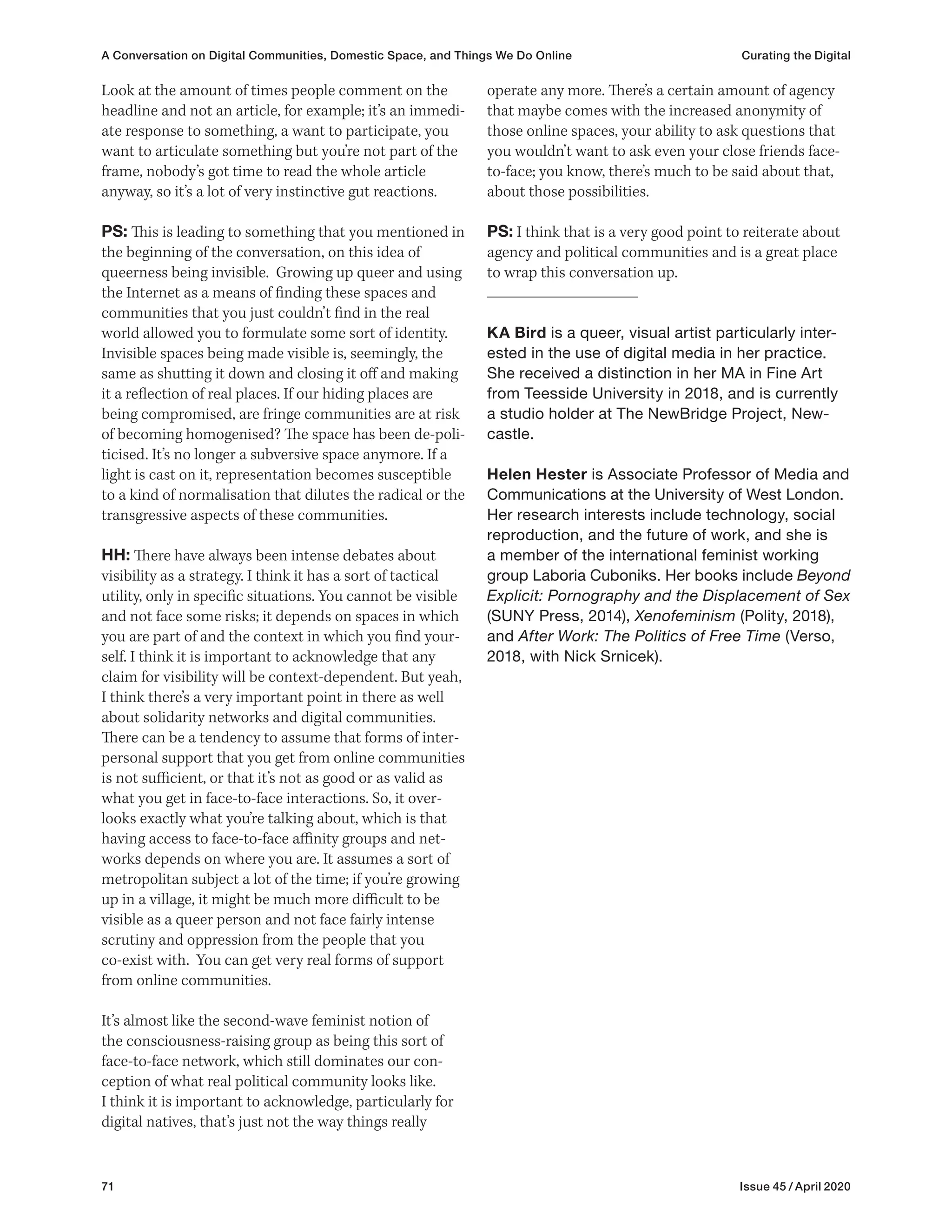 71 Issue 45 / April 2020
operate any more. There’s a certain amount of agency
that maybe comes with the increased anonymity of
those online spaces, your ability to ask questions that
you wouldn’t want to ask even your close friends face-
to-face; you know, there’s much to be said about that,
about those possibilities.
PS: I think that is a very good point to reiterate about
agency and political communities and is a great place
to wrap this conversation up.
KA Bird is a queer, visual artist particularly inter-
ested in the use of digital media in her practice.
She received a distinction in her MA in Fine Art
from Teesside University in 2018, and is currently
a studio holder at The NewBridge Project, New-
castle.
Helen Hester is Associate Professor of Media and
Communications at the University of West London.
Her research interests include technology, social
reproduction, and the future of work, and she is
a member of the international feminist working
group Laboria Cuboniks. Her books include Beyond
Explicit: Pornography and the Displacement of Sex
(SUNY Press, 2014), Xenofeminism (Polity, 2018),
and After Work: The Politics of Free Time (Verso,
2018, with Nick Srnicek).
Look at the amount of times people comment on the
headline and not an article, for example; it’s an immedi-
ate response to something, a want to participate, you
want to articulate something but you’re not part of the
frame, nobody’s got time to read the whole article
anyway, so it’s a lot of very instinctive gut reactions.
PS: This is leading to something that you mentioned in
the beginning of the conversation, on this idea of
queerness being invisible. Growing up queer and using
the Internet as a means of finding these spaces and
communities that you just couldn’t find in the real
world allowed you to formulate some sort of identity.
Invisible spaces being made visible is, seemingly, the
same as shutting it down and closing it off and making
it a reflection of real places. If our hiding places are
being compromised, are fringe communities are at risk
of becoming homogenised? The space has been de-poli-
ticised. It’s no longer a subversive space anymore. If a
light is cast on it, representation becomes susceptible
to a kind of normalisation that dilutes the radical or the
transgressive aspects of these communities.
HH: There have always been intense debates about
visibility as a strategy. I think it has a sort of tactical
utility, only in specific situations. You cannot be visible
and not face some risks; it depends on spaces in which
you are part of and the context in which you find your-
self. I think it is important to acknowledge that any
claim for visibility will be context-dependent. But yeah,
I think there’s a very important point in there as well
about solidarity networks and digital communities.
There can be a tendency to assume that forms of inter-
personal support that you get from online communities
is not sufficient, or that it’s not as good or as valid as
what you get in face-to-face interactions. So, it over-
looks exactly what you’re talking about, which is that
having access to face-to-face affinity groups and net-
works depends on where you are. It assumes a sort of
metropolitan subject a lot of the time; if you’re growing
up in a village, it might be much more difficult to be
visible as a queer person and not face fairly intense
scrutiny and oppression from the people that you
co-exist with. You can get very real forms of support
from online communities.
It’s almost like the second-wave feminist notion of
the consciousness-raising group as being this sort of
face-to-face network, which still dominates our con-
ception of what real political community looks like.
I think it is important to acknowledge, particularly for
digital natives, that’s just not the way things really
A Conversation on Digital Communities, Domestic Space, and Things We Do Online Curating the Digital
 