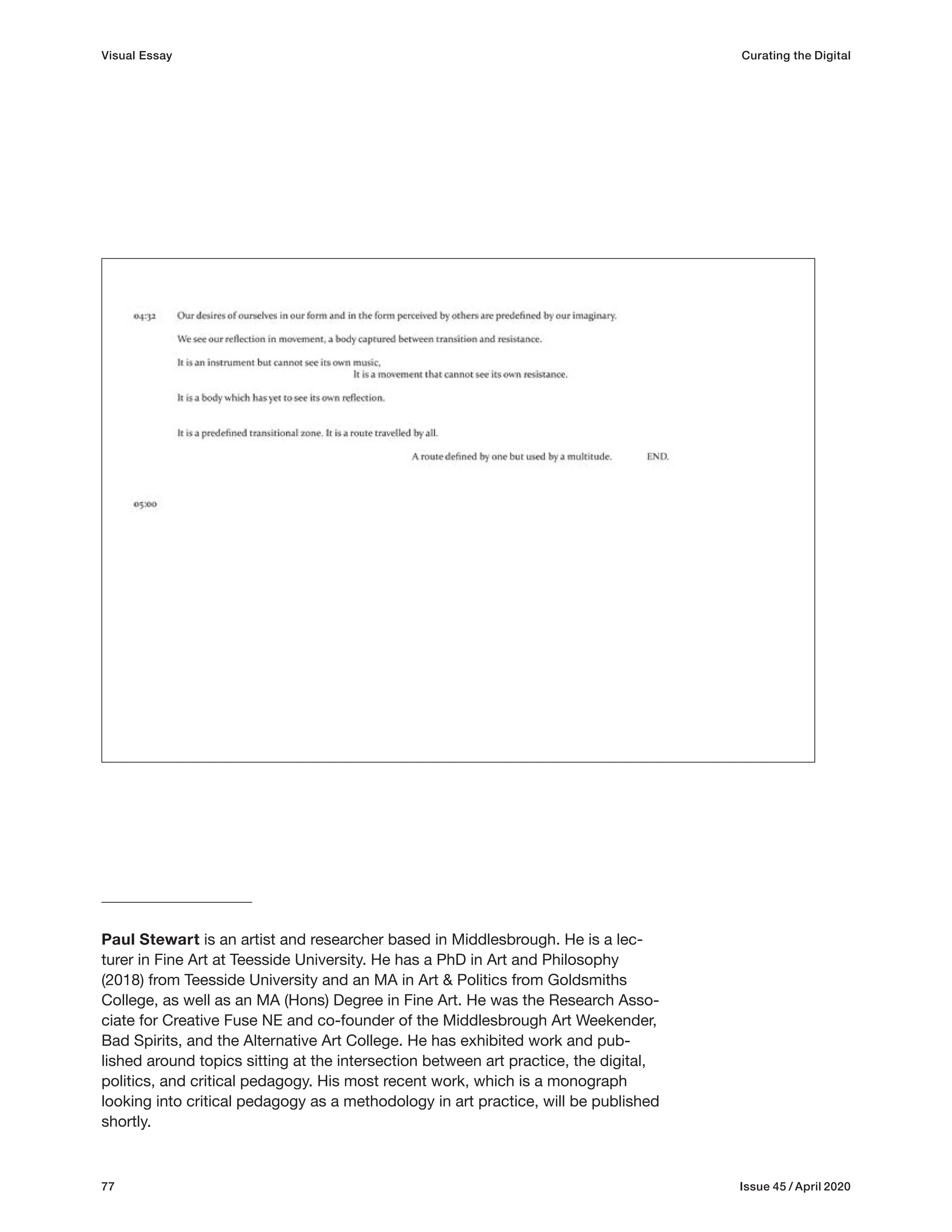 77 Issue 45 / April 2020
Paul Stewart is an artist and researcher based in Middlesbrough. He is a lec-
turer in Fine Art at Teesside University. He has a PhD in Art and Philosophy
(2018) from Teesside University and an MA in Art & Politics from Goldsmiths
College, as well as an MA (Hons) Degree in Fine Art. He was the Research Asso-
ciate for Creative Fuse NE and co-founder of the Middlesbrough Art Weekender,
Bad Spirits, and the Alternative Art College. He has exhibited work and pub-
lished around topics sitting at the intersection between art practice, the digital,
politics, and critical pedagogy. His most recent work, which is a monograph
looking into critical pedagogy as a methodology in art practice, will be published
shortly.
Visual Essay Curating the Digital
 