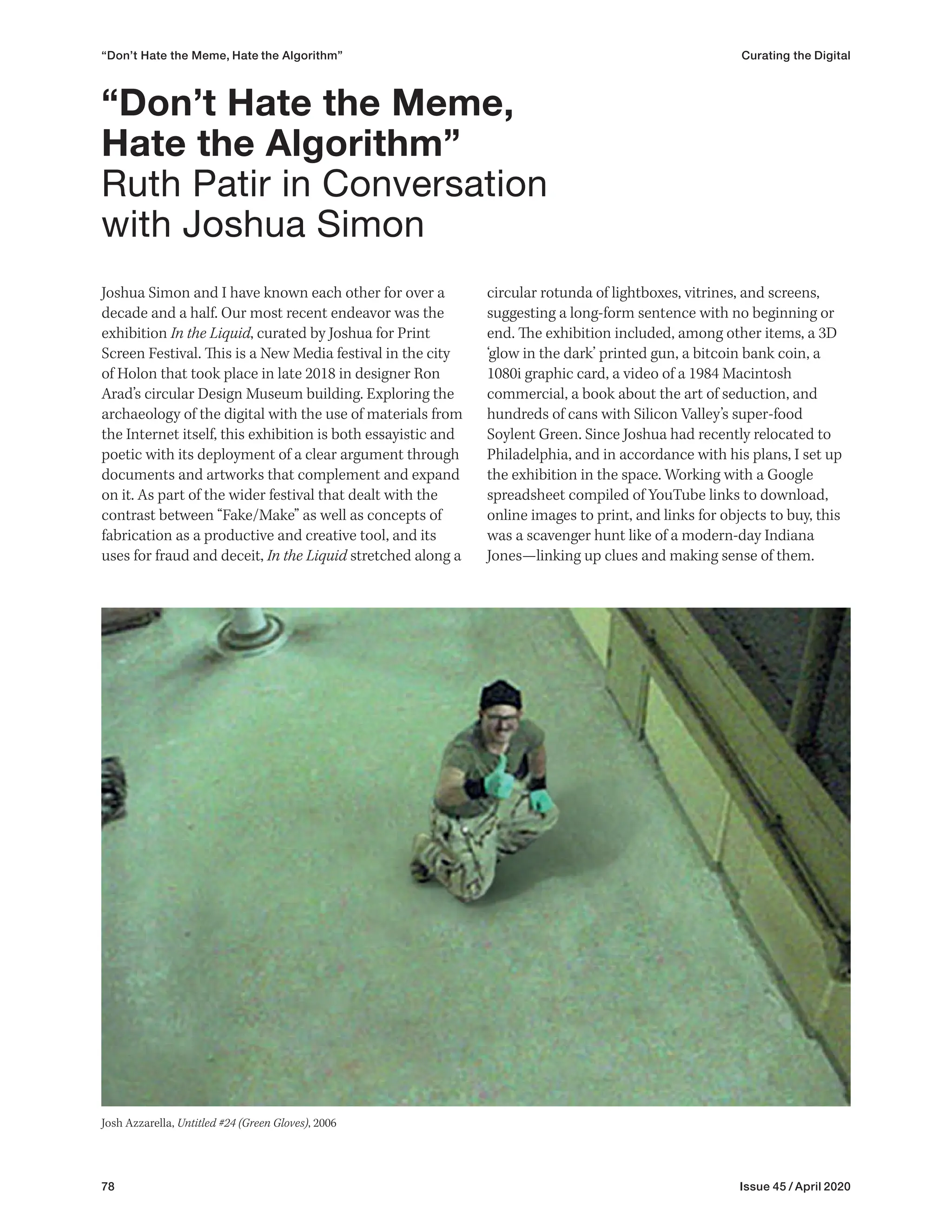 78 Issue 45 / April 2020
“Don’t Hate the Meme, Hate the Algorithm” Curating the Digital
Joshua Simon and I have known each other for over a
decade and a half. Our most recent endeavor was the
exhibition In the Liquid, curated by Joshua for Print
Screen Festival. This is a New Media festival in the city
of Holon that took place in late 2018 in designer Ron
Arad’s circular Design Museum building. Exploring the
archaeology of the digital with the use of materials from
the Internet itself, this exhibition is both essayistic and
poetic with its deployment of a clear argument through
documents and artworks that complement and expand
on it. As part of the wider festival that dealt with the
contrast between “Fake/Make” as well as concepts of
fabrication as a productive and creative tool, and its
uses for fraud and deceit, In the Liquid stretched along a
circular rotunda of lightboxes, vitrines, and screens,
suggesting a long-form sentence with no beginning or
end. The exhibition included, among other items, a 3D
‘glow in the dark’ printed gun, a bitcoin bank coin, a
1080i graphic card, a video of a 1984 Macintosh
commercial, a book about the art of seduction, and
hundreds of cans with Silicon Valley’s super-food
Soylent Green. Since Joshua had recently relocated to
Philadelphia, and in accordance with his plans, I set up
the exhibition in the space. Working with a Google
spreadsheet compiled of YouTube links to download,
online images to print, and links for objects to buy, this
was a scavenger hunt like of a modern-day Indiana
Jones—linking up clues and making sense of them.
“Don’t Hate the Meme,
Hate the Algorithm”
Ruth Patir in Conversation
with Joshua Simon
Josh Azzarella, Untitled #24 (Green Gloves), 2006
 