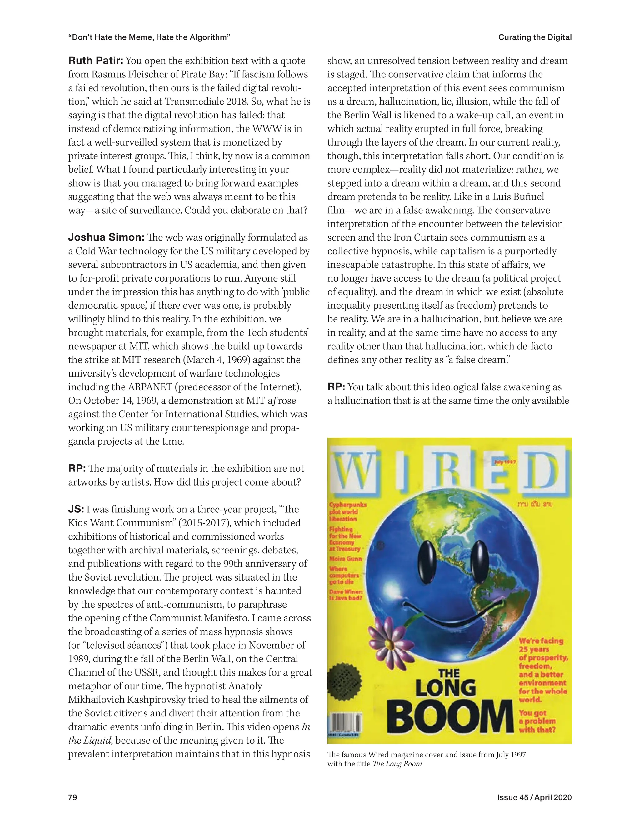 79 Issue 45 / April 2020
“Don’t Hate the Meme, Hate the Algorithm” Curating the Digital
show, an unresolved tension between reality and dream
is staged. The conservative claim that informs the
accepted interpretation of this event sees communism
as a dream, hallucination, lie, illusion, while the fall of
the Berlin Wall is likened to a wake-up call, an event in
which actual reality erupted in full force, breaking
through the layers of the dream. In our current reality,
though, this interpretation falls short. Our condition is
more complex—reality did not materialize; rather, we
stepped into a dream within a dream, and this second
dream pretends to be reality. Like in a Luis Buñuel
film—we are in a false awakening. The conservative
interpretation of the encounter between the television
screen and the Iron Curtain sees communism as a
collective hypnosis, while capitalism is a purportedly
inescapable catastrophe. In this state of affairs, we
no longer have access to the dream (a political project
of equality), and the dream in which we exist (absolute
inequality presenting itself as freedom) pretends to
be reality. We are in a hallucination, but believe we are
in reality, and at the same time have no access to any
reality other than that hallucination, which de-facto
defines any other reality as “a false dream.”
RP: You talk about this ideological false awakening as
a hallucination that is at the same time the only available
Ruth Patir: You open the exhibition text with a quote
from Rasmus Fleischer of Pirate Bay: “If fascism follows
a failed revolution, then ours is the failed digital revolu-
tion,” which he said at Transmediale 2018. So, what he is
saying is that the digital revolution has failed; that
instead of democratizing information, the WWW is in
fact a well-surveilled system that is monetized by
private interest groups. This, I think, by now is a common
belief. What I found particularly interesting in your
show is that you managed to bring forward examples
suggesting that the web was always meant to be this
way—a site of surveillance. Could you elaborate on that?
Joshua Simon: The web was originally formulated as
a Cold War technology for the US military developed by
several subcontractors in US academia, and then given
to for-profit private corporations to run. Anyone still
under the impression this has anything to do with ‘public
democratic space,’ if there ever was one, is probably
willingly blind to this reality. In the exhibition, we
brought materials, for example, from the Tech students’
newspaper at MIT, which shows the build-up towards
the strike at MIT research (March 4, 1969) against the
university’s development of warfare technologies
including the ARPANET (predecessor of the Internet).
On October 14, 1969, a demonstration at MIT aƒrose
against the Center for International Studies, which was
working on US military counterespionage and propa-
ganda projects at the time.
RP: The majority of materials in the exhibition are not
artworks by artists. How did this project come about?
JS: I was finishing work on a three-year project, “The
Kids Want Communism” (2015-2017), which included
exhibitions of historical and commissioned works
together with archival materials, screenings, debates,
and publications with regard to the 99th anniversary of
the Soviet revolution. The project was situated in the
knowledge that our contemporary context is haunted
by the spectres of anti-communism, to paraphrase
the opening of the Communist Manifesto. I came across
the broadcasting of a series of mass hypnosis shows
(or “televised séances”) that took place in November of
1989, during the fall of the Berlin Wall, on the Central
Channel of the USSR, and thought this makes for a great
metaphor of our time. The hypnotist Anatoly
Mikhailovich Kashpirovsky tried to heal the ailments of
the Soviet citizens and divert their attention from the
dramatic events unfolding in Berlin. This video opens In
the Liquid, because of the meaning given to it. The
prevalent interpretation maintains that in this hypnosis The famous Wired magazine cover and issue from July 1997
with the title The Long Boom
 