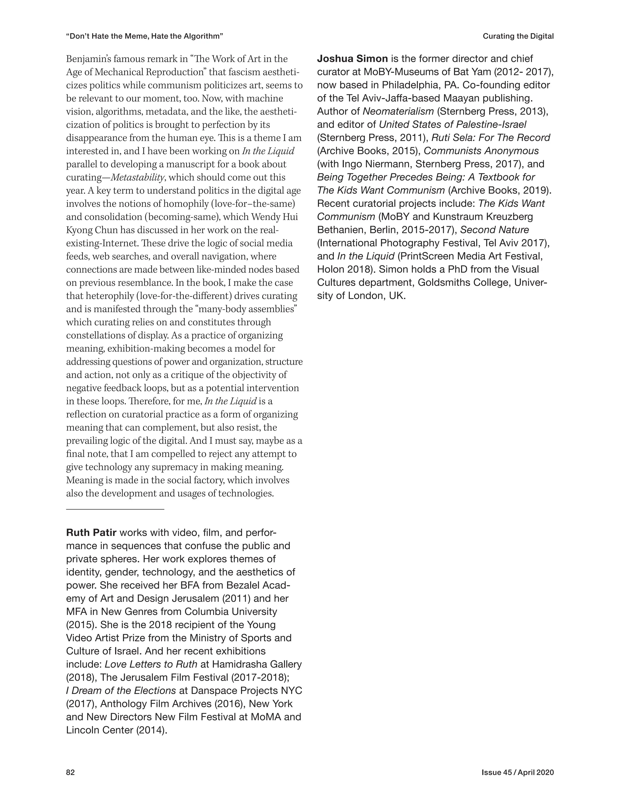 82 Issue 45 / April 2020
Joshua Simon is the former director and chief
curator at MoBY-Museums of Bat Yam (2012- 2017),
now based in Philadelphia, PA. Co-founding editor
of the Tel Aviv-Jaffa-based Maayan publishing.
Author of Neomaterialism (Sternberg Press, 2013),
and editor of United States of Palestine-Israel
(Sternberg Press, 2011), Ruti Sela: For The Record
(Archive Books, 2015), Communists Anonymous
(with Ingo Niermann, Sternberg Press, 2017), and
Being Together Precedes Being: A Textbook for
The Kids Want Communism (Archive Books, 2019).
Recent curatorial projects include: The Kids Want
Communism (MoBY and Kunstraum Kreuzberg
Bethanien, Berlin, 2015-2017), Second Nature
(International Photography Festival, Tel Aviv 2017),
and In the Liquid (PrintScreen Media Art Festival,
Holon 2018). Simon holds a PhD from the Visual
Cultures department, Goldsmiths College, Univer-
sity of London, UK.
Benjamin’s famous remark in “The Work of Art in the
Age of Mechanical Reproduction” that fascism aestheti-
cizes politics while communism politicizes art, seems to
be relevant to our moment, too. Now, with machine
vision, algorithms, metadata, and the like, the aestheti-
cization of politics is brought to perfection by its
disappearance from the human eye. This is a theme I am
interested in, and I have been working on In the Liquid
parallel to developing a manuscript for a book about
curating—Metastability, which should come out this
year. A key term to understand politics in the digital age
involves the notions of homophily (love-for–the-same)
and consolidation (becoming-same), which Wendy Hui
Kyong Chun has discussed in her work on the real-
existing-Internet. These drive the logic of social media
feeds, web searches, and overall navigation, where
connections are made between like-minded nodes based
on previous resemblance. In the book, I make the case
that heterophily (love-for-the-different) drives curating
and is manifested through the “many-body assemblies”
which curating relies on and constitutes through
constellations of display. As a practice of organizing
meaning, exhibition-making becomes a model for
addressing questions of power and organization, structure
and action, not only as a critique of the objectivity of
negative feedback loops, but as a potential intervention
in these loops. Therefore, for me, In the Liquid is a
reflection on curatorial practice as a form of organizing
meaning that can complement, but also resist, the
prevailing logic of the digital. And I must say, maybe as a
final note, that I am compelled to reject any attempt to
give technology any supremacy in making meaning.
Meaning is made in the social factory, which involves
also the development and usages of technologies.
Ruth Patir works with video, film, and perfor-
mance in sequences that confuse the public and
private spheres. Her work explores themes of
identity, gender, technology, and the aesthetics of
power. She received her BFA from Bezalel Acad-
emy of Art and Design Jerusalem (2011) and her
MFA in New Genres from Columbia University
(2015). She is the 2018 recipient of the Young
Video Artist Prize from the Ministry of Sports and
Culture of Israel. And her recent exhibitions
include: Love Letters to Ruth at Hamidrasha Gallery
(2018), The Jerusalem Film Festival (2017-2018);
I Dream of the Elections at Danspace Projects NYC
(2017), Anthology Film Archives (2016), New York
and New Directors New Film Festival at MoMA and
Lincoln Center (2014).
“Don’t Hate the Meme, Hate the Algorithm” Curating the Digital
 