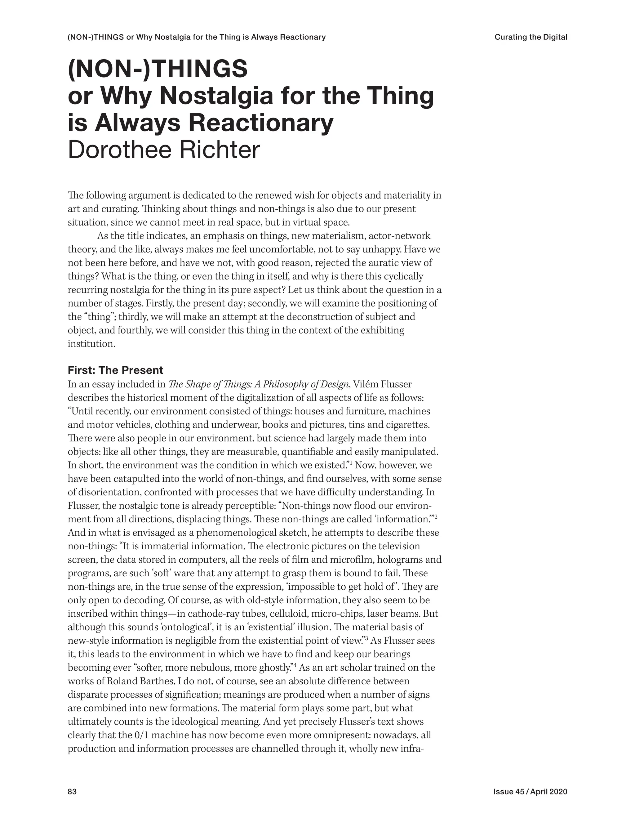 83 Issue 45 / April 2020
(NON-)THINGS or Why Nostalgia for the Thing is Always Reactionary Curating the Digital
The following argument is dedicated to the renewed wish for objects and materiality in
art and curating. Thinking about things and non-things is also due to our present
situation, since we cannot meet in real space, but in virtual space.
As the title indicates, an emphasis on things, new materialism, actor-network
theory, and the like, always makes me feel uncomfortable, not to say unhappy. Have we
not been here before, and have we not, with good reason, rejected the auratic view of
things? What is the thing, or even the thing in itself, and why is there this cyclically
recurring nostalgia for the thing in its pure aspect? Let us think about the question in a
number of stages. Firstly, the present day; secondly, we will examine the positioning of
the “thing”; thirdly, we will make an attempt at the deconstruction of subject and
object, and fourthly, we will consider this thing in the context of the exhibiting
institution.
First: The Present
In an essay included in The Shape of Things: A Philosophy of Design, Vilém Flusser
describes the historical moment of the digitalization of all aspects of life as follows:
“Until recently, our environment consisted of things: houses and furniture, machines
and motor vehicles, clothing and underwear, books and pictures, tins and cigarettes.
There were also people in our environment, but science had largely made them into
objects: like all other things, they are measurable, quantifiable and easily manipulated.
In short, the environment was the condition in which we existed.”1
Now, however, we
have been catapulted into the world of non-things, and find ourselves, with some sense
of disorientation, confronted with processes that we have difficulty understanding. In
Flusser, the nostalgic tone is already perceptible: “Non-things now flood our environ-
ment from all directions, displacing things. These non-things are called ‘information.’”2
And in what is envisaged as a phenomenological sketch, he attempts to describe these
non-things: “It is immaterial information. The electronic pictures on the television
screen, the data stored in computers, all the reels of film and microfilm, holograms and
programs, are such ‘soft’ ware that any attempt to grasp them is bound to fail. These
non-things are, in the true sense of the expression, ‘impossible to get hold of ’. They are
only open to decoding. Of course, as with old-style information, they also seem to be
inscribed within things—in cathode-ray tubes, celluloid, micro-chips, laser beams. But
although this sounds ‘ontological’, it is an ‘existential’ illusion. The material basis of
new-style information is negligible from the existential point of view.”3
As Flusser sees
it, this leads to the environment in which we have to find and keep our bearings
becoming ever “softer, more nebulous, more ghostly.”4
As an art scholar trained on the
works of Roland Barthes, I do not, of course, see an absolute difference between
disparate processes of signification; meanings are produced when a number of signs
are combined into new formations. The material form plays some part, but what
ultimately counts is the ideological meaning. And yet precisely Flusser’s text shows
clearly that the 0/1 machine has now become even more omnipresent: nowadays, all
production and information processes are channelled through it, wholly new infra-
(NON-)THINGS
or Why Nostalgia for the Thing
is Always Reactionary
Dorothee Richter
 