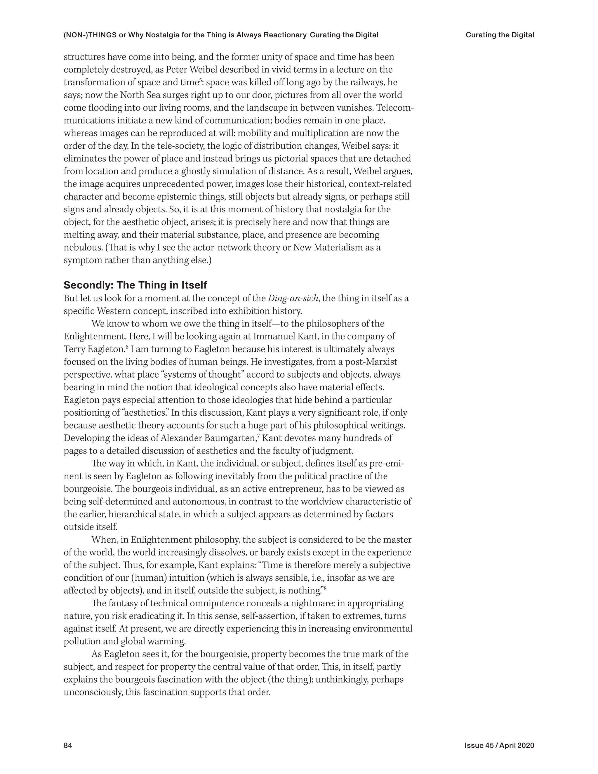 84 Issue 45 / April 2020
(NON-)THINGS or Why Nostalgia for the Thing is Always Reactionary Curating the Digital Curating the Digital
structures have come into being, and the former unity of space and time has been
completely destroyed, as Peter Weibel described in vivid terms in a lecture on the
transformation of space and time5
: space was killed off long ago by the railways, he
says; now the North Sea surges right up to our door, pictures from all over the world
come flooding into our living rooms, and the landscape in between vanishes. Telecom-
munications initiate a new kind of communication; bodies remain in one place,
whereas images can be reproduced at will: mobility and multiplication are now the
order of the day. In the tele-society, the logic of distribution changes, Weibel says: it
eliminates the power of place and instead brings us pictorial spaces that are detached
from location and produce a ghostly simulation of distance. As a result, Weibel argues,
the image acquires unprecedented power, images lose their historical, context-related
character and become epistemic things, still objects but already signs, or perhaps still
signs and already objects. So, it is at this moment of history that nostalgia for the
object, for the aesthetic object, arises; it is precisely here and now that things are
melting away, and their material substance, place, and presence are becoming
nebulous. (That is why I see the actor-network theory or New Materialism as a
symptom rather than anything else.)
Secondly: The Thing in Itself
But let us look for a moment at the concept of the Ding-an-sich, the thing in itself as a
specific Western concept, inscribed into exhibition history.
We know to whom we owe the thing in itself—to the philosophers of the
Enlightenment. Here, I will be looking again at Immanuel Kant, in the company of
Terry Eagleton.6
I am turning to Eagleton because his interest is ultimately always
focused on the living bodies of human beings. He investigates, from a post-Marxist
perspective, what place “systems of thought” accord to subjects and objects, always
bearing in mind the notion that ideological concepts also have material effects.
Eagleton pays especial attention to those ideologies that hide behind a particular
positioning of “aesthetics.” In this discussion, Kant plays a very significant role, if only
because aesthetic theory accounts for such a huge part of his philosophical writings.
Developing the ideas of Alexander Baumgarten,7
Kant devotes many hundreds of
pages to a detailed discussion of aesthetics and the faculty of judgment.
The way in which, in Kant, the individual, or subject, defines itself as pre-emi-
nent is seen by Eagleton as following inevitably from the political practice of the
bourgeoisie. The bourgeois individual, as an active entrepreneur, has to be viewed as
being self-determined and autonomous, in contrast to the worldview characteristic of
the earlier, hierarchical state, in which a subject appears as determined by factors
outside itself.
When, in Enlightenment philosophy, the subject is considered to be the master
of the world, the world increasingly dissolves, or barely exists except in the experience
of the subject. Thus, for example, Kant explains: “Time is therefore merely a subjective
condition of our (human) intuition (which is always sensible, i.e., insofar as we are
affected by objects), and in itself, outside the subject, is nothing.”8
The fantasy of technical omnipotence conceals a nightmare: in appropriating
nature, you risk eradicating it. In this sense, self-assertion, if taken to extremes, turns
against itself. At present, we are directly experiencing this in increasing environmental
pollution and global warming.
As Eagleton sees it, for the bourgeoisie, property becomes the true mark of the
subject, and respect for property the central value of that order. This, in itself, partly
explains the bourgeois fascination with the object (the thing); unthinkingly, perhaps
unconsciously, this fascination supports that order.
 
