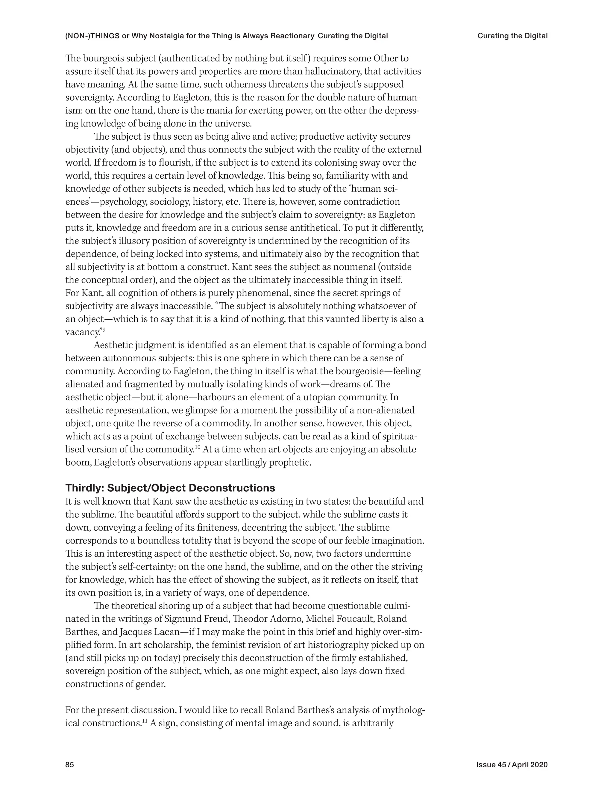 85 Issue 45 / April 2020
(NON-)THINGS or Why Nostalgia for the Thing is Always Reactionary Curating the Digital Curating the Digital
The bourgeois subject (authenticated by nothing but itself) requires some Other to
assure itself that its powers and properties are more than hallucinatory, that activities
have meaning. At the same time, such otherness threatens the subject’s supposed
sovereignty. According to Eagleton, this is the reason for the double nature of human-
ism: on the one hand, there is the mania for exerting power, on the other the depress-
ing knowledge of being alone in the universe.
The subject is thus seen as being alive and active; productive activity secures
objectivity (and objects), and thus connects the subject with the reality of the external
world. If freedom is to flourish, if the subject is to extend its colonising sway over the
world, this requires a certain level of knowledge. This being so, familiarity with and
knowledge of other subjects is needed, which has led to study of the ‘human sci-
ences’—psychology, sociology, history, etc. There is, however, some contradiction
between the desire for knowledge and the subject’s claim to sovereignty: as Eagleton
puts it, knowledge and freedom are in a curious sense antithetical. To put it differently,
the subject’s illusory position of sovereignty is undermined by the recognition of its
dependence, of being locked into systems, and ultimately also by the recognition that
all subjectivity is at bottom a construct. Kant sees the subject as noumenal (outside
the conceptual order), and the object as the ultimately inaccessible thing in itself.
For Kant, all cognition of others is purely phenomenal, since the secret springs of
subjectivity are always inaccessible. “The subject is absolutely nothing whatsoever of
an object—which is to say that it is a kind of nothing, that this vaunted liberty is also a
vacancy.”9
Aesthetic judgment is identified as an element that is capable of forming a bond
between autonomous subjects: this is one sphere in which there can be a sense of
community. According to Eagleton, the thing in itself is what the bourgeoisie—feeling
alienated and fragmented by mutually isolating kinds of work—dreams of. The
aesthetic object—but it alone—harbours an element of a utopian community. In
aesthetic representation, we glimpse for a moment the possibility of a non-alienated
object, one quite the reverse of a commodity. In another sense, however, this object,
which acts as a point of exchange between subjects, can be read as a kind of spiritua-
lised version of the commodity.10
At a time when art objects are enjoying an absolute
boom, Eagleton’s observations appear startlingly prophetic.
Thirdly: Subject/Object Deconstructions
It is well known that Kant saw the aesthetic as existing in two states: the beautiful and
the sublime. The beautiful affords support to the subject, while the sublime casts it
down, conveying a feeling of its finiteness, decentring the subject. The sublime
corresponds to a boundless totality that is beyond the scope of our feeble imagination.
This is an interesting aspect of the aesthetic object. So, now, two factors undermine
the subject’s self-certainty: on the one hand, the sublime, and on the other the striving
for knowledge, which has the effect of showing the subject, as it reflects on itself, that
its own position is, in a variety of ways, one of dependence.
The theoretical shoring up of a subject that had become questionable culmi-
nated in the writings of Sigmund Freud, Theodor Adorno, Michel Foucault, Roland
Barthes, and Jacques Lacan—if I may make the point in this brief and highly over-sim-
plified form. In art scholarship, the feminist revision of art historiography picked up on
(and still picks up on today) precisely this deconstruction of the firmly established,
sovereign position of the subject, which, as one might expect, also lays down fixed
constructions of gender.
For the present discussion, I would like to recall Roland Barthes’s analysis of mytholog-
ical constructions.11
A sign, consisting of mental image and sound, is arbitrarily
 