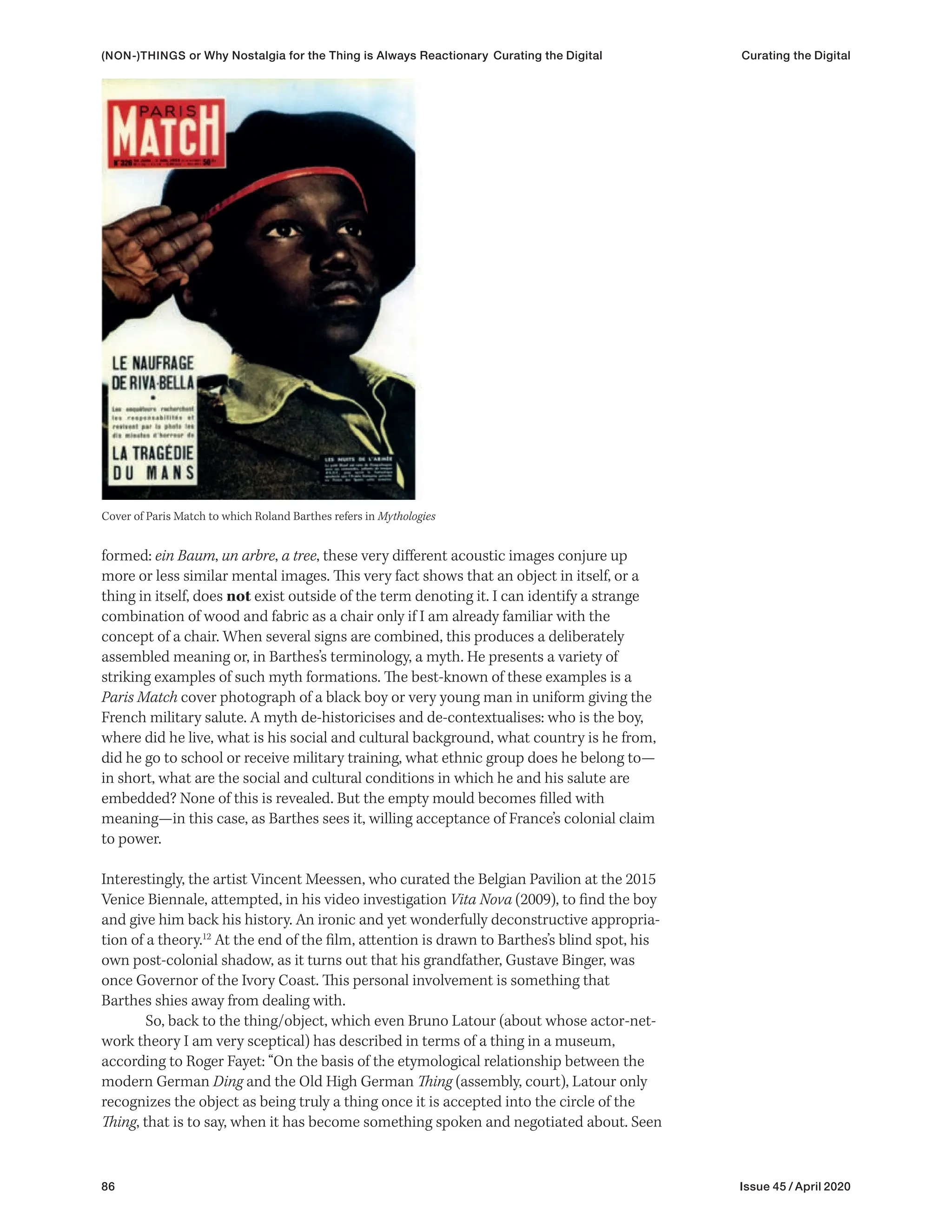86 Issue 45 / April 2020
formed: ein Baum, un arbre, a tree, these very different acoustic images conjure up
more or less similar mental images. This very fact shows that an object in itself, or a
thing in itself, does not exist outside of the term denoting it. I can identify a strange
combination of wood and fabric as a chair only if I am already familiar with the
concept of a chair. When several signs are combined, this produces a deliberately
assembled meaning or, in Barthes’s terminology, a myth. He presents a variety of
striking examples of such myth formations. The best-known of these examples is a
Paris Match cover photograph of a black boy or very young man in uniform giving the
French military salute. A myth de-historicises and de-contextualises: who is the boy,
where did he live, what is his social and cultural background, what country is he from,
did he go to school or receive military training, what ethnic group does he belong to—
in short, what are the social and cultural conditions in which he and his salute are
embedded? None of this is revealed. But the empty mould becomes filled with
meaning—in this case, as Barthes sees it, willing acceptance of France’s colonial claim
to power.
Interestingly, the artist Vincent Meessen, who curated the Belgian Pavilion at the 2015
Venice Biennale, attempted, in his video investigation Vita Nova (2009), to find the boy
and give him back his history. An ironic and yet wonderfully deconstructive appropria-
tion of a theory.12
At the end of the film, attention is drawn to Barthes’s blind spot, his
own post-colonial shadow, as it turns out that his grandfather, Gustave Binger, was
once Governor of the Ivory Coast. This personal involvement is something that
Barthes shies away from dealing with.
So, back to the thing/object, which even Bruno Latour (about whose actor-net-
work theory I am very sceptical) has described in terms of a thing in a museum,
according to Roger Fayet: “On the basis of the etymological relationship between the
modern German Ding and the Old High German Thing (assembly, court), Latour only
recognizes the object as being truly a thing once it is accepted into the circle of the
Thing, that is to say, when it has become something spoken and negotiated about. Seen
Cover of Paris Match to which Roland Barthes refers in Mythologies
(NON-)THINGS or Why Nostalgia for the Thing is Always Reactionary Curating the Digital Curating the Digital
 