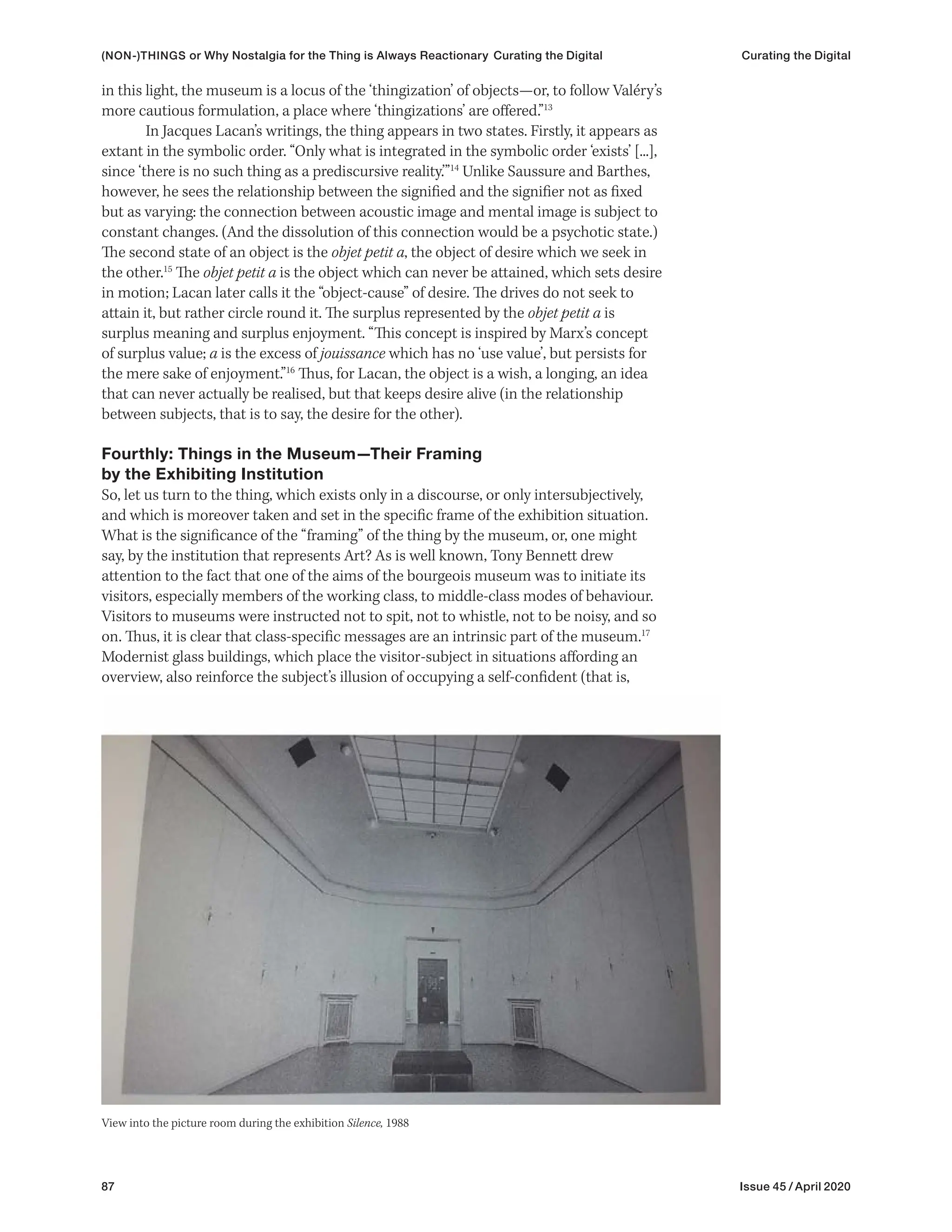 87 Issue 45 / April 2020
in this light, the museum is a locus of the ‘thingization’ of objects—or, to follow Valéry’s
more cautious formulation, a place where ‘thingizations’ are offered.”13
In Jacques Lacan’s writings, the thing appears in two states. Firstly, it appears as
extant in the symbolic order. “Only what is integrated in the symbolic order ‘exists’ [...],
since ‘there is no such thing as a prediscursive reality.’”14
Unlike Saussure and Barthes,
however, he sees the relationship between the signified and the signifier not as fixed
but as varying: the connection between acoustic image and mental image is subject to
constant changes. (And the dissolution of this connection would be a psychotic state.)
The second state of an object is the objet petit a, the object of desire which we seek in
the other.15
The objet petit a is the object which can never be attained, which sets desire
in motion; Lacan later calls it the “object-cause” of desire. The drives do not seek to
attain it, but rather circle round it. The surplus represented by the objet petit a is
surplus meaning and surplus enjoyment. “This concept is inspired by Marx’s concept
of surplus value; a is the excess of jouissance which has no ‘use value’, but persists for
the mere sake of enjoyment.”16
Thus, for Lacan, the object is a wish, a longing, an idea
that can never actually be realised, but that keeps desire alive (in the relationship
between subjects, that is to say, the desire for the other).
Fourthly: Things in the Museum—Their Framing
by the Exhibiting Institution
So, let us turn to the thing, which exists only in a discourse, or only intersubjectively,
and which is moreover taken and set in the specific frame of the exhibition situation.
What is the significance of the “framing” of the thing by the museum, or, one might
say, by the institution that represents Art? As is well known, Tony Bennett drew
attention to the fact that one of the aims of the bourgeois museum was to initiate its
visitors, especially members of the working class, to middle-class modes of behaviour.
Visitors to museums were instructed not to spit, not to whistle, not to be noisy, and so
on. Thus, it is clear that class-specific messages are an intrinsic part of the museum.17
Modernist glass buildings, which place the visitor-subject in situations affording an
overview, also reinforce the subject’s illusion of occupying a self-confident (that is,
View into the picture room during the exhibition Silence, 1988
(NON-)THINGS or Why Nostalgia for the Thing is Always Reactionary Curating the Digital Curating the Digital
 