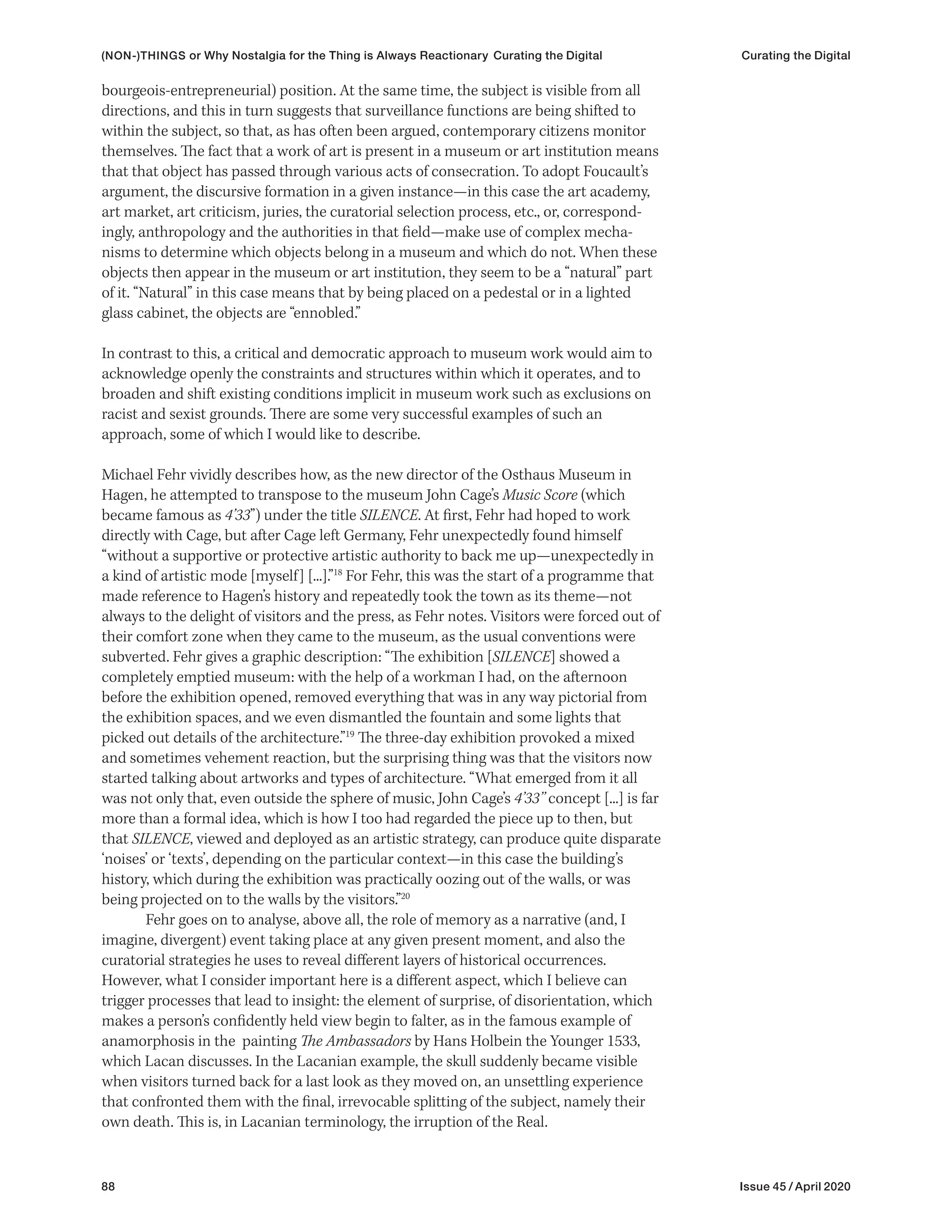 88 Issue 45 / April 2020
bourgeois-entrepreneurial) position. At the same time, the subject is visible from all
directions, and this in turn suggests that surveillance functions are being shifted to
within the subject, so that, as has often been argued, contemporary citizens monitor
themselves. The fact that a work of art is present in a museum or art institution means
that that object has passed through various acts of consecration. To adopt Foucault’s
argument, the discursive formation in a given instance—in this case the art academy,
art market, art criticism, juries, the curatorial selection process, etc., or, correspond-
ingly, anthropology and the authorities in that field—make use of complex mecha-
nisms to determine which objects belong in a museum and which do not. When these
objects then appear in the museum or art institution, they seem to be a “natural” part
of it. “Natural” in this case means that by being placed on a pedestal or in a lighted
glass cabinet, the objects are “ennobled.”
In contrast to this, a critical and democratic approach to museum work would aim to
acknowledge openly the constraints and structures within which it operates, and to
broaden and shift existing conditions implicit in museum work such as exclusions on
racist and sexist grounds. There are some very successful examples of such an
approach, some of which I would like to describe.
Michael Fehr vividly describes how, as the new director of the Osthaus Museum in
Hagen, he attempted to transpose to the museum John Cage’s Music Score (which
became famous as 4’33”) under the title SILENCE. At first, Fehr had hoped to work
directly with Cage, but after Cage left Germany, Fehr unexpectedly found himself
“without a supportive or protective artistic authority to back me up—unexpectedly in
a kind of artistic mode [myself] [...].”18
For Fehr, this was the start of a programme that
made reference to Hagen’s history and repeatedly took the town as its theme—not
always to the delight of visitors and the press, as Fehr notes. Visitors were forced out of
their comfort zone when they came to the museum, as the usual conventions were
subverted. Fehr gives a graphic description: “The exhibition [SILENCE] showed a
completely emptied museum: with the help of a workman I had, on the afternoon
before the exhibition opened, removed everything that was in any way pictorial from
the exhibition spaces, and we even dismantled the fountain and some lights that
picked out details of the architecture.”19
The three-day exhibition provoked a mixed
and sometimes vehement reaction, but the surprising thing was that the visitors now
started talking about artworks and types of architecture. “What emerged from it all
was not only that, even outside the sphere of music, John Cage’s 4’33’’ concept [...] is far
more than a formal idea, which is how I too had regarded the piece up to then, but
that SILENCE, viewed and deployed as an artistic strategy, can produce quite disparate
‘noises’ or ‘texts’, depending on the particular context—in this case the building’s
history, which during the exhibition was practically oozing out of the walls, or was
being projected on to the walls by the visitors.”20
Fehr goes on to analyse, above all, the role of memory as a narrative (and, I
imagine, divergent) event taking place at any given present moment, and also the
curatorial strategies he uses to reveal different layers of historical occurrences.
However, what I consider important here is a different aspect, which I believe can
trigger processes that lead to insight: the element of surprise, of disorientation, which
makes a person’s confidently held view begin to falter, as in the famous example of
anamorphosis in the painting The Ambassadors by Hans Holbein the Younger 1533,
which Lacan discusses. In the Lacanian example, the skull suddenly became visible
when visitors turned back for a last look as they moved on, an unsettling experience
that confronted them with the final, irrevocable splitting of the subject, namely their
own death. This is, in Lacanian terminology, the irruption of the Real.
(NON-)THINGS or Why Nostalgia for the Thing is Always Reactionary Curating the Digital Curating the Digital
 