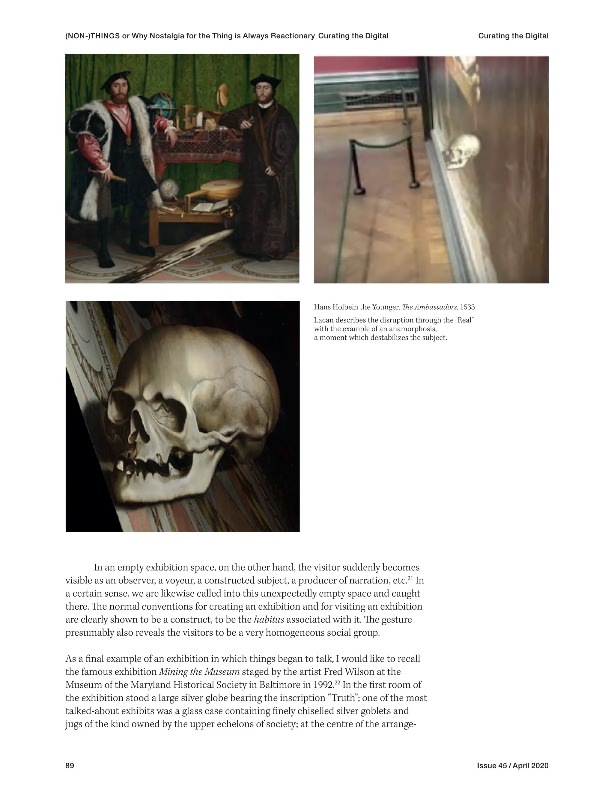 89 Issue 45 / April 2020
In an empty exhibition space, on the other hand, the visitor suddenly becomes
visible as an observer, a voyeur, a constructed subject, a producer of narration, etc.21
In
a certain sense, we are likewise called into this unexpectedly empty space and caught
there. The normal conventions for creating an exhibition and for visiting an exhibition
are clearly shown to be a construct, to be the habitus associated with it. The gesture
presumably also reveals the visitors to be a very homogeneous social group.
As a final example of an exhibition in which things began to talk, I would like to recall
the famous exhibition Mining the Museum staged by the artist Fred Wilson at the
Museum of the Maryland Historical Society in Baltimore in 1992.22
In the first room of
the exhibition stood a large silver globe bearing the inscription “Truth”; one of the most
talked-about exhibits was a glass case containing finely chiselled silver goblets and
jugs of the kind owned by the upper echelons of society; at the centre of the arrange-
Hans Holbein the Younger, The Ambassadors, 1533
Lacan describes the disruption through the "Real"
with the example of an anamorphosis,
a moment which destabilizes the subject.
(NON-)THINGS or Why Nostalgia for the Thing is Always Reactionary Curating the Digital Curating the Digital
 