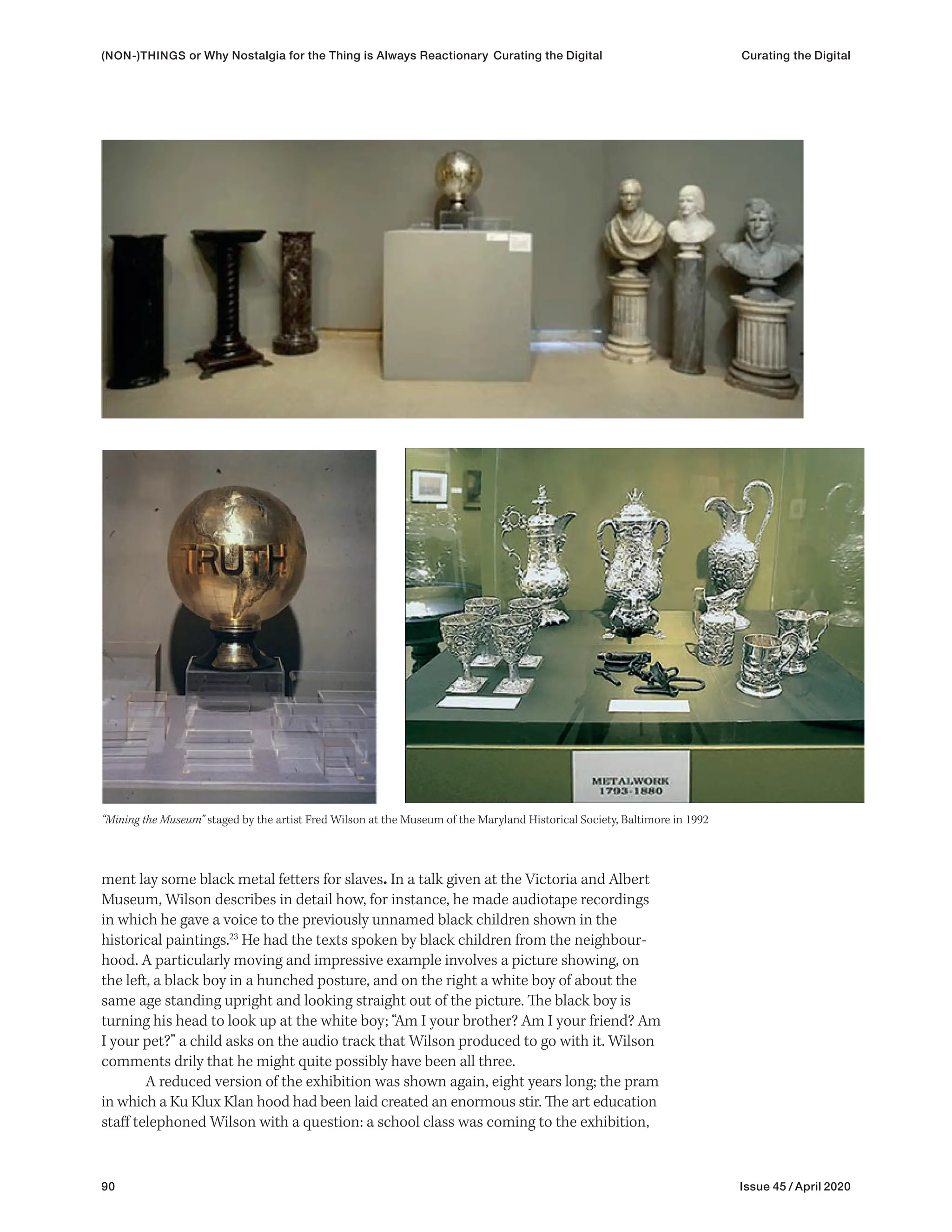 90 Issue 45 / April 2020
ment lay some black metal fetters for slaves. In a talk given at the Victoria and Albert
Museum, Wilson describes in detail how, for instance, he made audiotape recordings
in which he gave a voice to the previously unnamed black children shown in the
historical paintings.23
He had the texts spoken by black children from the neighbour-
hood. A particularly moving and impressive example involves a picture showing, on
the left, a black boy in a hunched posture, and on the right a white boy of about the
same age standing upright and looking straight out of the picture. The black boy is
turning his head to look up at the white boy; “Am I your brother? Am I your friend? Am
I your pet?” a child asks on the audio track that Wilson produced to go with it. Wilson
comments drily that he might quite possibly have been all three.
A reduced version of the exhibition was shown again, eight years long; the pram
in which a Ku Klux Klan hood had been laid created an enormous stir. The art education
staff telephoned Wilson with a question: a school class was coming to the exhibition,
“Mining the Museum” staged by the artist Fred Wilson at the Museum of the Maryland Historical Society, Baltimore in 1992
(NON-)THINGS or Why Nostalgia for the Thing is Always Reactionary Curating the Digital Curating the Digital
 