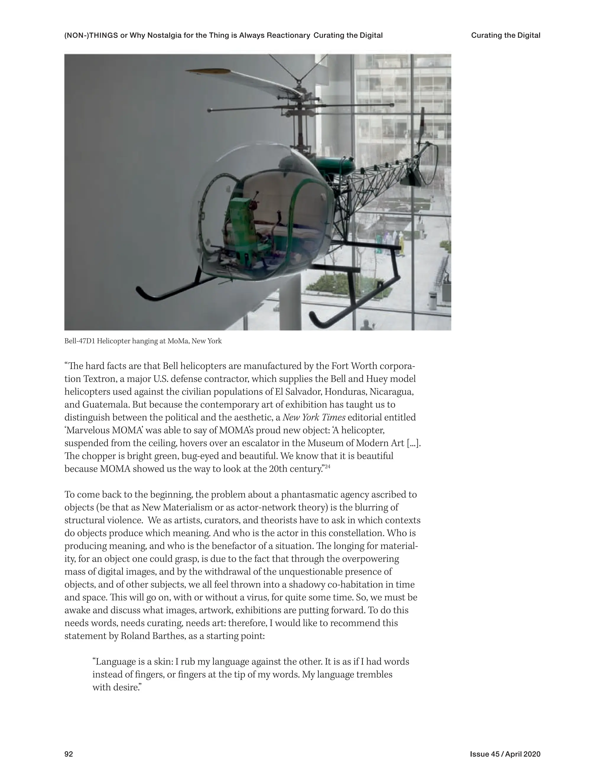 92 Issue 45 / April 2020
“The hard facts are that Bell helicopters are manufactured by the Fort Worth corpora-
tion Textron, a major U.S. defense contractor, which supplies the Bell and Huey model
helicopters used against the civilian populations of El Salvador, Honduras, Nicaragua,
and Guatemala. But because the contemporary art of exhibition has taught us to
distinguish between the political and the aesthetic, a New York Times editorial entitled
‘Marvelous MOMA’ was able to say of MOMA’s proud new object: ‘A helicopter,
suspended from the ceiling, hovers over an escalator in the Museum of Modern Art [...].
The chopper is bright green, bug-eyed and beautiful. We know that it is beautiful
because MOMA showed us the way to look at the 20th century.”24
To come back to the beginning, the problem about a phantasmatic agency ascribed to
objects (be that as New Materialism or as actor-network theory) is the blurring of
structural violence. We as artists, curators, and theorists have to ask in which contexts
do objects produce which meaning. And who is the actor in this constellation. Who is
producing meaning, and who is the benefactor of a situation. The longing for material-
ity, for an object one could grasp, is due to the fact that through the overpowering
mass of digital images, and by the withdrawal of the unquestionable presence of
objects, and of other subjects, we all feel thrown into a shadowy co-habitation in time
and space. This will go on, with or without a virus, for quite some time. So, we must be
awake and discuss what images, artwork, exhibitions are putting forward. To do this
needs words, needs curating, needs art: therefore, I would like to recommend this
statement by Roland Barthes, as a starting point:
“Language is a skin: I rub my language against the other. It is as if I had words
instead of fingers, or fingers at the tip of my words. My language trembles
with desire.”
Bell-47D1 Helicopter hanging at MoMa, New York
(NON-)THINGS or Why Nostalgia for the Thing is Always Reactionary Curating the Digital Curating the Digital
 