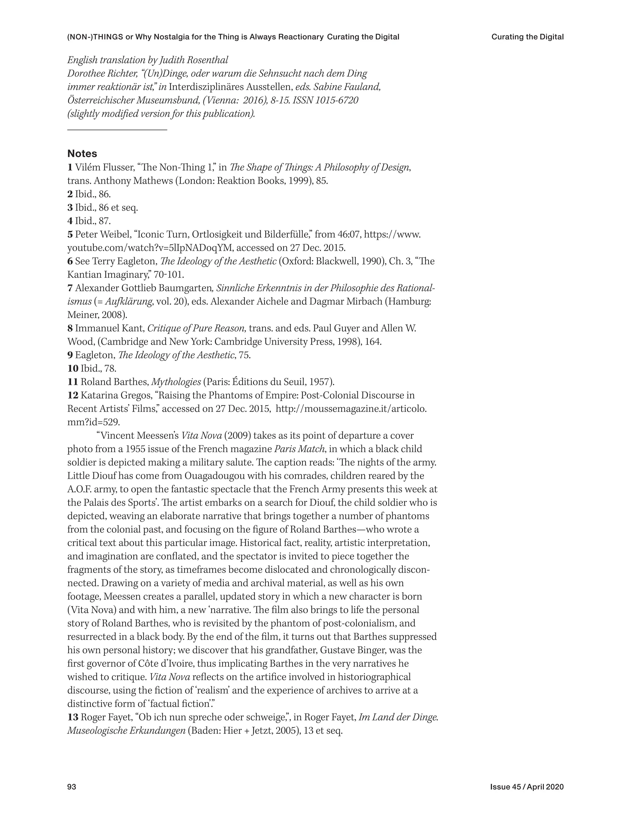 93 Issue 45 / April 2020
English translation by Judith Rosenthal
Dorothee Richter, “(Un)Dinge, oder warum die Sehnsucht nach dem Ding
immer reaktionär ist,” in Interdisziplinäres Ausstellen, eds. Sabine Fauland,
Österreichischer Museumsbund, (Vienna: 2016), 8-15. ISSN 1015-6720
(slightly modified version for this publication).
Notes
1 Vilém Flusser, “The Non-Thing 1,” in The Shape of Things: A Philosophy of Design,
trans. Anthony Mathews (London: Reaktion Books, 1999), 85.
2 Ibid., 86.
3 Ibid., 86 et seq.
4 Ibid., 87.
5 Peter Weibel, “Iconic Turn, Ortlosigkeit und Bilderfülle,” from 46:07, https://www.
youtube.com/watch?v=5lIpNADoqYM, accessed on 27 Dec. 2015.
6 See Terry Eagleton, The Ideology of the Aesthetic (Oxford: Blackwell, 1990), Ch. 3, “The
Kantian Imaginary,” 70‒101.
7 Alexander Gottlieb Baumgarten, Sinnliche Erkenntnis in der Philosophie des Rational-
ismus (= Aufklärung, vol. 20), eds. Alexander Aichele and Dagmar Mirbach (Hamburg:
Meiner, 2008).
8 Immanuel Kant, Critique of Pure Reason, trans. and eds. Paul Guyer and Allen W.
Wood, (Cambridge and New York: Cambridge University Press, 1998), 164.
9 Eagleton, The Ideology of the Aesthetic, 75.
10 Ibid., 78.
11 Roland Barthes, Mythologies (Paris: Éditions du Seuil, 1957).
12 Katarina Gregos, “Raising the Phantoms of Empire: Post-Colonial Discourse in
Recent Artists’ Films,” accessed on 27 Dec. 2015, http://moussemagazine.it/articolo.
mm?id=529.
“Vincent Meessen’s Vita Nova (2009) takes as its point of departure a cover
photo from a 1955 issue of the French magazine Paris Match, in which a black child
soldier is depicted making a military salute. The caption reads: ‘The nights of the army.
Little Diouf has come from Ouagadougou with his comrades, children reared by the
A.O.F. army, to open the fantastic spectacle that the French Army presents this week at
the Palais des Sports’. The artist embarks on a search for Diouf, the child soldier who is
depicted, weaving an elaborate narrative that brings together a number of phantoms
from the colonial past, and focusing on the figure of Roland Barthes—who wrote a
critical text about this particular image. Historical fact, reality, artistic interpretation,
and imagination are conflated, and the spectator is invited to piece together the
fragments of the story, as timeframes become dislocated and chronologically discon-
nected. Drawing on a variety of media and archival material, as well as his own
footage, Meessen creates a parallel, updated story in which a new character is born
(Vita Nova) and with him, a new ‘narrative. The film also brings to life the personal
story of Roland Barthes, who is revisited by the phantom of post-colonialism, and
resurrected in a black body. By the end of the film, it turns out that Barthes suppressed
his own personal history; we discover that his grandfather, Gustave Binger, was the
first governor of Côte d’Ivoire, thus implicating Barthes in the very narratives he
wished to critique. Vita Nova reflects on the artifice involved in historiographical
discourse, using the fiction of ‘realism’ and the experience of archives to arrive at a
distinctive form of ‘factual fiction’.”
13 Roger Fayet, “Ob ich nun spreche oder schweige,”, in Roger Fayet, Im Land der Dinge.
Museologische Erkundungen (Baden: Hier + Jetzt, 2005), 13 et seq.
(NON-)THINGS or Why Nostalgia for the Thing is Always Reactionary Curating the Digital Curating the Digital
 