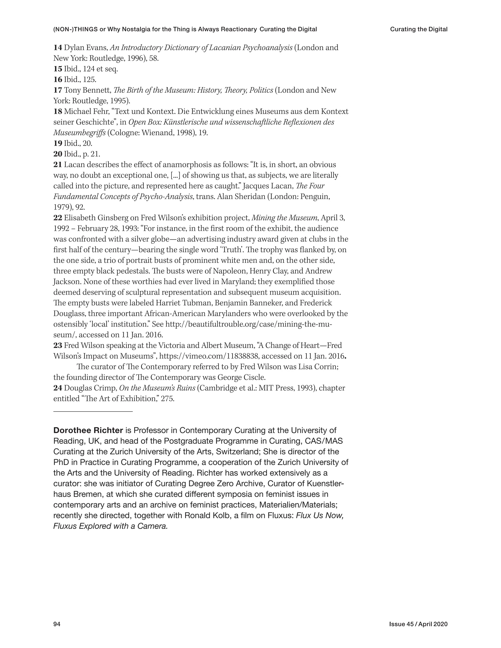94 Issue 45 / April 2020
14 Dylan Evans, An Introductory Dictionary of Lacanian Psychoanalysis (London and
New York: Routledge, 1996), 58.
15 Ibid., 124 et seq.
16 Ibid., 125.
17 Tony Bennett, The Birth of the Museum: History, Theory, Politics (London and New
York: Routledge, 1995).
18 Michael Fehr, “Text und Kontext. Die Entwicklung eines Museums aus dem Kontext
seiner Geschichte”, in Open Box: Künstlerische und wissenschaftliche Reflexionen des
Museumbegriffs (Cologne: Wienand, 1998), 19.
19 Ibid., 20.
20 Ibid., p. 21.
21 Lacan describes the effect of anamorphosis as follows: “It is, in short, an obvious
way, no doubt an exceptional one, [...] of showing us that, as subjects, we are literally
called into the picture, and represented here as caught.” Jacques Lacan, The Four
Fundamental Concepts of Psycho-Analysis, trans. Alan Sheridan (London: Penguin,
1979), 92.
22 Elisabeth Ginsberg on Fred Wilson’s exhibition project, Mining the Museum, April 3,
1992 – February 28, 1993: “For instance, in the first room of the exhibit, the audience
was confronted with a silver globe—an advertising industry award given at clubs in the
first half of the century—bearing the single word ‘Truth’. The trophy was flanked by, on
the one side, a trio of portrait busts of prominent white men and, on the other side,
three empty black pedestals. The busts were of Napoleon, Henry Clay, and Andrew
Jackson. None of these worthies had ever lived in Maryland; they exemplified those
deemed deserving of sculptural representation and subsequent museum acquisition.
The empty busts were labeled Harriet Tubman, Benjamin Banneker, and Frederick
Douglass, three important African-American Marylanders who were overlooked by the
ostensibly ‘local’ institution.” See http://beautifultrouble.org/case/mining-the-mu-
seum/, accessed on 11 Jan. 2016.
23 Fred Wilson speaking at the Victoria and Albert Museum, “A Change of Heart—Fred
Wilson’s Impact on Museums”, https://vimeo.com/11838838, accessed on 11 Jan. 2016.
The curator of The Contemporary referred to by Fred Wilson was Lisa Corrin;
the founding director of The Contemporary was George Ciscle.
24 Douglas Crimp, On the Museum’s Ruins (Cambridge et al.: MIT Press, 1993), chapter
entitled “The Art of Exhibition,” 275.
Dorothee Richter is Professor in Contemporary Curating at the University of
Reading, UK, and head of the Postgraduate Programme in Curating, CAS/MAS
Curating at the Zurich University of the Arts, Switzerland; She is director of the
PhD in Practice in Curating Programme, a cooperation of the Zurich University of
the Arts and the University of Reading. Richter has worked extensively as a
curator: she was initiator of Curating Degree Zero Archive, Curator of Kuenstler-
haus Bremen, at which she curated different symposia on feminist issues in
contemporary arts and an archive on feminist practices, Materialien/Materials;
recently she directed, together with Ronald Kolb, a film on Fluxus: Flux Us Now,
Fluxus Explored with a Camera.
(NON-)THINGS or Why Nostalgia for the Thing is Always Reactionary Curating the Digital Curating the Digital
 