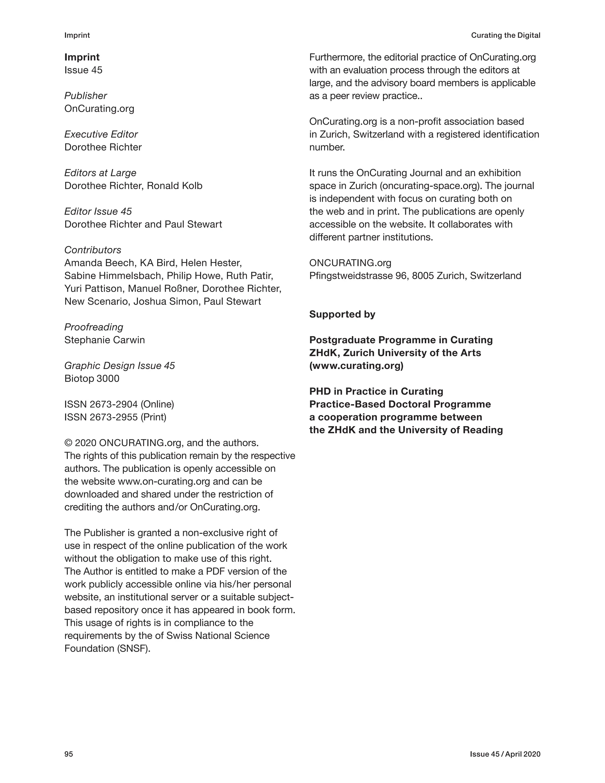 95 Issue 45 / April 2020
Imprint
Issue 45
Publisher
OnCurating.org
Executive Editor
Dorothee Richter
Editors at Large
Dorothee Richter, Ronald Kolb
Editor Issue 45
Dorothee Richter and Paul Stewart
Contributors
Amanda Beech, KA Bird, Helen Hester,
Sabine Himmelsbach, Philip Howe, Ruth Patir,
Yuri Pattison, Manuel Roßner, Dorothee Richter,
New Scenario, Joshua Simon, Paul Stewart
Proofreading
Stephanie Carwin
Graphic Design Issue 45
Biotop 3000
ISSN 2673-2904 (Online)
ISSN 2673-2955 (Print)
© 2020 ONCURATING.org, and the authors.
The rights of this publication remain by the respective
authors. The publication is openly accessible on
the website www.on-curating.org and can be
downloaded and shared under the restriction of
crediting the authors and/or OnCurating.org.
The Publisher is granted a non-exclusive right of
use in respect of the online publication of the work
without the obligation to make use of this right.
The Author is entitled to make a PDF version of the
work publicly accessible online via his/her personal
website, an institutional server or a suitable subject-
based repository once it has appeared in book form.
This usage of rights is in compliance to the
requirements by the of Swiss National Science
Foundation (SNSF).
Furthermore, the editorial practice of OnCurating.org
with an evaluation process through the editors at
large, and the advisory board members is applicable
as a peer review practice..
OnCurating.org is a non-profit association based
in Zurich, Switzerland with a registered identification
number.
It runs the OnCurating Journal and an exhibition
space in Zurich (oncurating-space.org). The journal
is independent with focus on curating both on
the web and in print. The publications are openly
accessible on the website. It collaborates with
different partner institutions.
ONCURATING.org
Pfingstweidstrasse 96, 8005 Zurich, Switzerland
Supported by
Postgraduate Programme in Curating
ZHdK, Zurich University of the Arts
(www.curating.org)
PHD in Practice in Curating
Practice-Based Doctoral Programme
a cooperation programme between
the ZHdK and the University of Reading
Imprint Curating the Digital
 