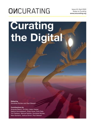 Curating
the Digital
Edited by
Dorothee Richter and Paul Stewart
Contributions by
Amanda Beech, KA Bird, Helen Hester,
Sabine Himmelsbach, Philip Howe, Ruth Patir,
Yuri Pattison, Manuel Roßner, Dorothee Richter,
New Scenario, Joshua Simon, Paul Stewart
Issue 45 / April 2020
Notes on Curating
www.oncurating.org
 