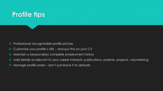 Profile tips
 Professional, recognisable profile picture
 Customise your profile’s URL – and put this on your CV
 Maintain a (reasonably) complete employment history
 Add details as relevant to your career interests: publications, patents, projects, volunteering
 Manage profile order – don’t just leave it to defaults
 