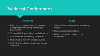 Twitter at Conferences
Features
 Listen in on conversations and observe
what people are finding interesting/
tweetworthy
 Vicariously follow multiple parallel sessions
 An icebreaker for meeting people IRL
 Find others to mix with at social events
 Matching handles to people (particularly
speakers)
Bugs
 “What did she say while I was tweeting
that??”
 Device-juggling distractions
 FOMO and session envy can be
magnified
 
