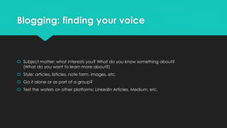 Blogging: finding your voice
 Subject matter: what interests you? What do you know something about?
(What do you want to learn more about?)
 Style: articles, listicles, note form, images, etc.
 Go it alone or as part of a group?
 Test the waters on other platforms: LinkedIn Articles, Medium, etc.
 