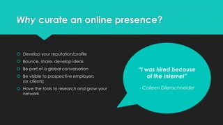 Why curate an online presence?
 Develop your reputation/profile
 Bounce, share, develop ideas
 Be part of a global conversation
 Be visible to prospective employers
(or clients)
 Have the tools to research and grow your
network
“I was hired because
of the Internet”
- Colleen Dilenschneider
 