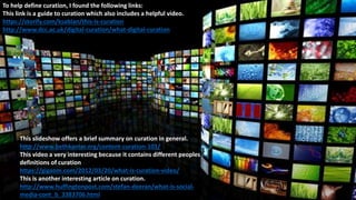 To help define curation, I found the following links:
This link is a guide to curation which also includes a helpful video.
https://storify.com/ksablan/this-is-curation
http://www.dcc.ac.uk/digital-curation/what-digital-curation
This slideshow offers a brief summary on curation in general.
http://www.bethkanter.org/content-curation-101/
This video a very interesting because it contains different peoples
definitions of curation
https://gigaom.com/2012/03/20/what-is-curation-video/
This is another interesting article on curation.
http://www.huffingtonpost.com/stefan-deeran/what-is-social-
media-cont_b_3383706.html
 