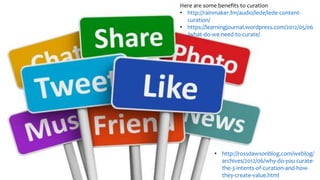Here are some benefits to curation
• http://rainmaker.fm/audio/lede/lede-content-
curation/
• https://learningjournal.wordpress.com/2012/05/06
/what-do-we-need-to-curate/
• http://rossdawsonblog.com/weblog/
archives/2012/06/why-do-you-curate-
the-3-intents-of-curation-and-how-
they-create-value.html
 