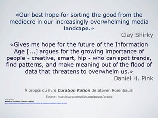 «Our best hope for sorting the good from the
      mediocre in our increasingly overwhelming media
                         landcape.»
                                            Clay Shirky
   «Gives me hope for the future of the Information
    Age [...] argues for the growing importance of
 people - creative, smart, hip - who can spot trends,
 find patterns, and make meaning out of the flood of
        data that threatens to overwhelm us.»
                                       Daniel H. Pink

                          À propos du livre Curation Nation de Steven Rosenbaum
                                                        Source: http://curationnation.org/pages/praise
Voir aussi
Nation de curateurs (Patrice Leroux)
http://patriceleroux.blogspot.com/2011/04/nation-de-curateurs-curation-nation-de.html
 