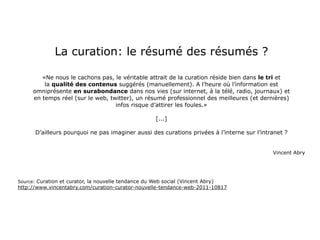 La curation: le résumé des résumés ?

         «Ne nous le cachons pas, le véritable attrait de la curation réside bien dans le tri et
          la qualité des contenus suggérés (manuellement). A l’heure où l’information est
      omniprésente en surabondance dans nos vies (sur internet, à la télé, radio, journaux) et
      en temps réel (sur le web, twitter), un résumé professionnel des meilleures (et dernières)
                                   infos risque d’attirer les foules.»

                                                      [...]

      D’ailleurs pourquoi ne pas imaginer aussi des curations privées à l’interne sur l’intranet ?


                                                                                            Vincent Abry




Source: Curation et curator, la nouvelle tendance du Web social (Vincent Abry)
http://www.vincentabry.com/curation-curator-nouvelle-tendance-web-2011-10817
 