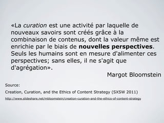 «La curation est une activité par laquelle de
   nouveaux savoirs sont créés grâce à la
   combinaison de contenus, dont la valeur même est
   enrichie par le biais de nouvelles perspectives.
   Seuls les humains sont en mesure d'alimenter ces
   perspectives; sans elles, il ne s'agit que
   d'agrégation».
                                      Margot Bloomstein
Source:
Creation, Curation, and the Ethics of Content Strategy (SXSW 2011)
http://www.slideshare.net/mbloomstein/creation-curation-and-the-ethics-of-content-strategy
 