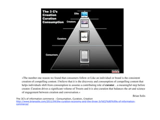 «The number one reason we found that consumers follow or Like an individual or brand is the consistent
    creation of compelling content. I believe that it is the discovery and consumption of compelling content that
    helps individuals shift from consumption to assume a contributing role of curator…a meaningful step before
    creator. Curation drives a signiﬁcant volume of Tweets and it is also curation that balances the art and science
    of engagement between creation and conversation.»
                                                                                                          Brian Solis
The 3C’s of information commerce : Consumption, Curation, Creation
http://www.briansolis.com/2011/04/the-curation-economy-and-the-three-3c%E2%80%99s-of-information-
commerce/
 