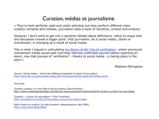 Curation, médias et journalisme
« They're both perfectly valid and useful activities but they perform different roles:
curation compiles and collates; journalism adds a layer of narrative, context and analysis.

However, I don't want to get into a semantic debate about definitions, rather to argue that
this discussion missed a bigger point: that journalism, be it social media, citizen or
mainstream, is changing as a result of social media.

This is what I argued in articulating my theory of the 'line of verification': where previously
mainstream media would wait until they had two confirmed sources before reporting an
event, now that process of 'verification' - thanks to social media - is taking place in the
open.»

                                                                                        Matthew Eltringham

Source: Social media : what’s the difference between Curation & Journalism
http://www.bbc.co.uk/journalism/blog/2011/03/social-media-whats-the-differe.shtml


Voir aussi

Content curation is in the DNA of all journalists (David Brewer)
http://www.mediahelpingmedia.org/training-resources/social-networking/636-content-curation-for-journalists

Curation : a proxy for journalism ? (Tom Foremski)
http://memeburn.com/2011/03/curation-a-proxy-for-social-media

Robin Good on curation (un des premiers «Newsmasters» dès 2004)
http://youtu.be/o1IeOzIoRDs
 