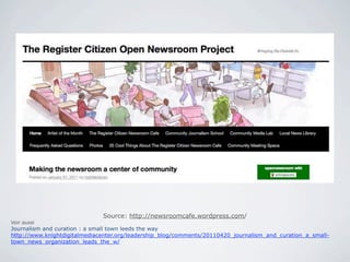 Source: http://newsroomcafe.wordpress.com/
Voir aussi
Journalism and curation : a small town leeds the way
http://www.knightdigitalmediacenter.org/leadership_blog/comments/20110420_journalism_and_curation_a_small-
town_news_organization_leads_the_w/
 