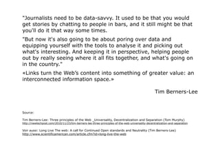 "Journalists need to be data-savvy. It used to be that you would
get stories by chatting to people in bars, and it still might be that
you'll do it that way some times.
"But now it's also going to be about poring over data and
equipping yourself with the tools to analyse it and picking out
what's interesting. And keeping it in perspective, helping people
out by really seeing where it all fits together, and what's going on
in the country."
«Links turn the Web’s content into something of greater value: an
interconnected information space.»

                                                                                                  Tim Berners-Lee


Source:

Tim Berners-Lee: Three principles of the Web _Universality, Decentralization and Separation (Tom Murphy)
http://newtechpost.com/2010/11/23/tim-berners-lee-three-priniciples-of-the-web-universality-decentralization-and-separation

Voir aussi: Long Live The web: A call for Continued Open standards and Neutrality (Tim Berners-Lee)
http://www.scientificamerican.com/article.cfm?id=long-live-the-web
 