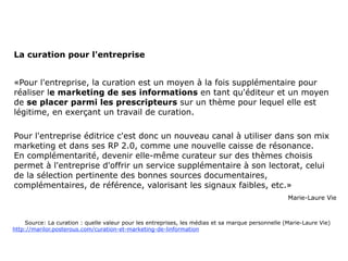 La curation pour l'entreprise


«Pour l'entreprise, la curation est un moyen à la fois supplémentaire pour
réaliser le marketing de ses informations en tant qu'éditeur et un moyen
de se placer parmi les prescripteurs sur un thème pour lequel elle est
légitime, en exerçant un travail de curation.

Pour l'entreprise éditrice c'est donc un nouveau canal à utiliser dans son mix
marketing et dans ses RP 2.0, comme une nouvelle caisse de résonance.
En complémentarité, devenir elle-même curateur sur des thèmes choisis
permet à l'entreprise d'offrir un service supplémentaire à son lectorat, celui
de la sélection pertinente des bonnes sources documentaires,
complémentaires, de référence, valorisant les signaux faibles, etc.»
                                                                                                   Marie-Laure Vie



    Source: La curation : quelle valeur pour les entreprises, les médias et sa marque personnelle (Marie-Laure Vie)
http://marilor.posterous.com/curation-et-marketing-de-linformation
 