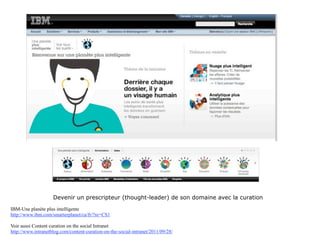 Devenir un prescripteur (thought-leader) de son domaine avec la curation

IBM-Une planète plus intelligente
http://www.ibm.com/smarterplanet/ca/fr/?re=CS1

Voir aussi Content curation on the social Intranet
http://www.intranetblog.com/content-curation-on-the-social-intranet/2011/09/28/
 