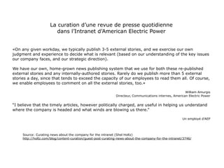 La curation d’une revue de presse quotidienne
                        dans l’Intranet d’American Electric Power


«On any given workday, we typically publish 3-5 external stories, and we exercise our own
judgment and experience to decide what is relevant (based on our understanding of the key issues
our company faces, and our strategic direction).

We have our own, home-grown news publishing system that we use for both these re-published
external stories and any internally-authored stories. Rarely do we publish more than 5 external
stories a day, since that tends to exceed the capacity of our employees to read them all. Of course,
we enable employees to comment on all the external stories, too.»

                                                                                                         William Amurgis
                                                              Directeur, Communications internes, American Electric Power


“I believe that the timely articles, however politically charged, are useful in helping us understand
where the company is headed and what winds are blowing us there.”

                                                                                                       Un employé d’AEP




     Source: Curating news about the company for the intranet (Shel Holtz)
     http://holtz.com/blog/content-curation/guest-post-curating-news-about-the-company-for-the-intranet/3746/
 
