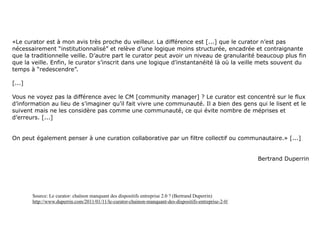«Le curator est à mon avis très proche du veilleur. La différence est [...] que le curator n’est pas
nécessairement “institutionnalisé” et relève d’une logique moins structurée, encadrée et contraignante
que la traditionnelle veille. D’autre part le curator peut avoir un niveau de granularité beaucoup plus fin
que la veille. Enfin, le curator s’inscrit dans une logique d’instantanéité là où la veille mets souvent du
temps à “redescendre”.

[...]

Vous ne voyez pas la différence avec le CM [community manager] ? Le curator est concentré sur le flux
d’information au lieu de s’imaginer qu’il fait vivre une communauté. Il a bien des gens qui le lisent et le
suivent mais ne les considère pas comme une communauté, ce qui évite nombre de méprises et
d’erreurs. [...]


On peut également penser à une curation collaborative par un filtre collectif ou communautaire.» [...]


                                                                                                         Bertrand Duperrin




        Source: Le curator: chaînon manquant des dispositifs entreprise 2.0 ? (Bertrand Duperrin)
        http://www.duperrin.com/2011/01/11/le-curator-chainon-manquant-des-dispositifs-entreprise-2-0/
 