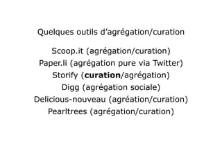 Quelques outils d’agrégation/curation

    Scoop.it (agrégation/curation)
 Paper.li (agrégation pure via Twitter)
    Storify (curation/agrégation)
      Digg (agrégation sociale)
Delicious-nouveau (agréation/curation)
   Pearltrees (agrégation/curation)
 