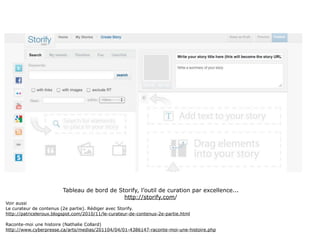Tableau de bord de Storify, l’outil de curation par excellence...
                                             http://storify.com/
Voir aussi
Le curateur de contenus (2e partie). Rédiger avec Storify.
http://patriceleroux.blogspot.com/2010/11/le-curateur-de-contenus-2e-partie.html

Raconte-moi une histoire (Nathalie Collard)
http://www.cyberpresse.ca/arts/medias/201104/04/01-4386147-raconte-moi-une-histoire.php
 